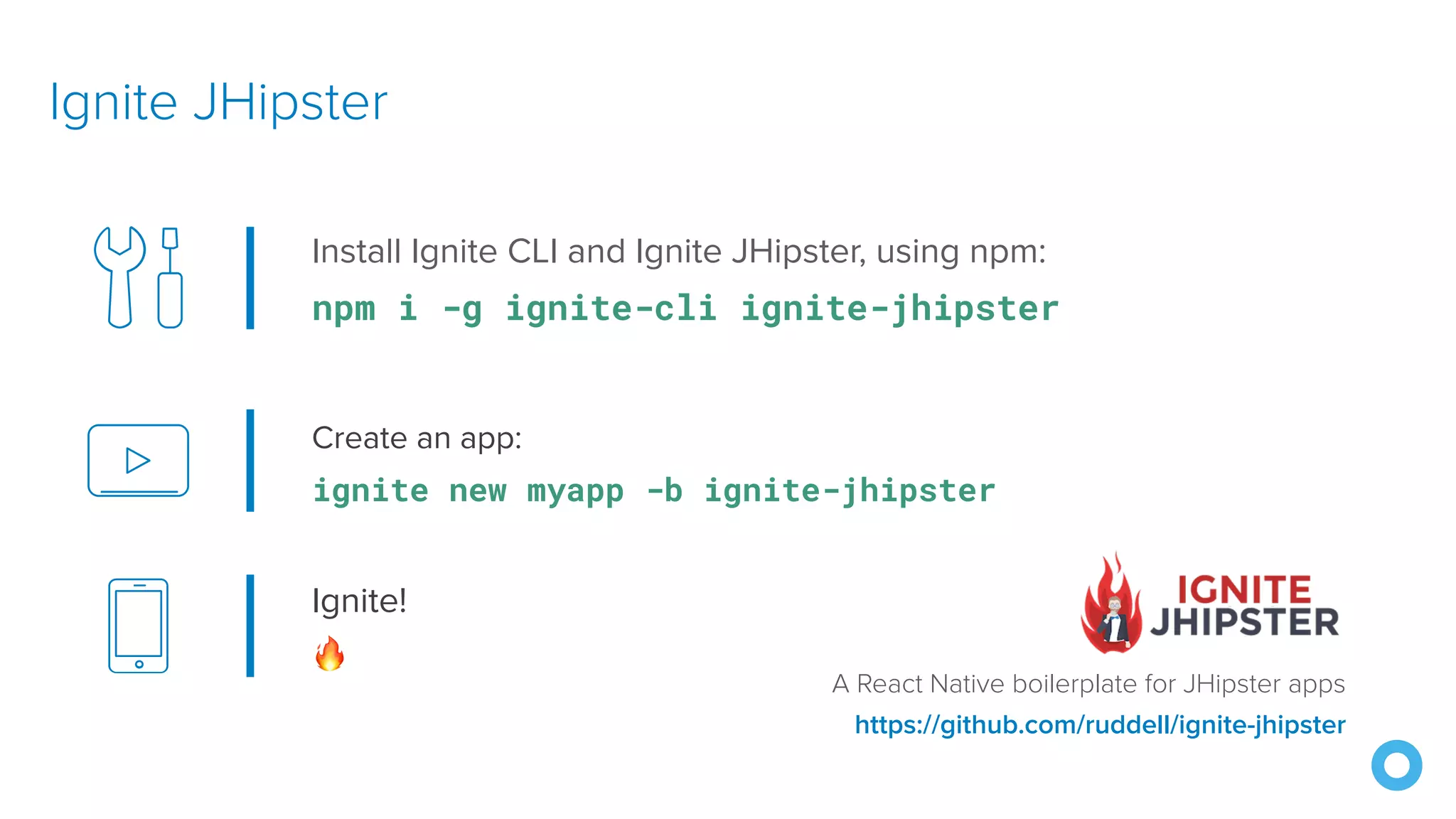 Create an app:
ignite new myapp -b ignite-jhipster
Ignite JHipster
https://github.com/ruddell/ignite-jhipster
Install Ignite CLI and Ignite JHipster, using npm:
npm i -g ignite-cli ignite-jhipster
Ignite!
🔥
A React Native boilerplate for JHipster apps
 