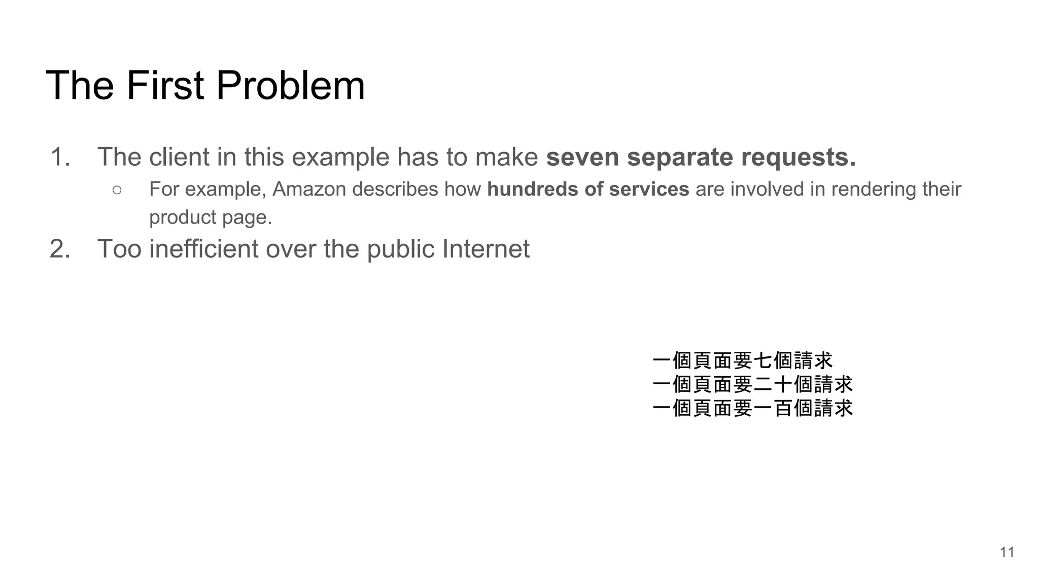 The First Problem 1. The client in this example has to make seven separate requests. ○ For example, Amazon describes how hundreds of services are involved in rendering their product page. 2. Too inefficient over the public Internet 11 一個頁面要七個請求 一個頁面要二十個請求 一個頁面要一百個請求 