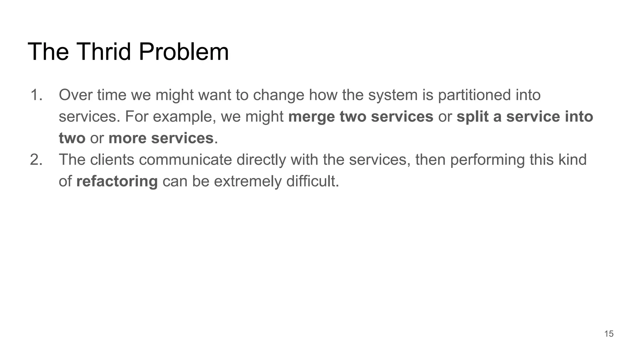 The Thrid Problem 1. Over time we might want to change how the system is partitioned into services. For example, we might merge two services or split a service into two or more services. 2. The clients communicate directly with the services, then performing this kind of refactoring can be extremely difficult. 15 
