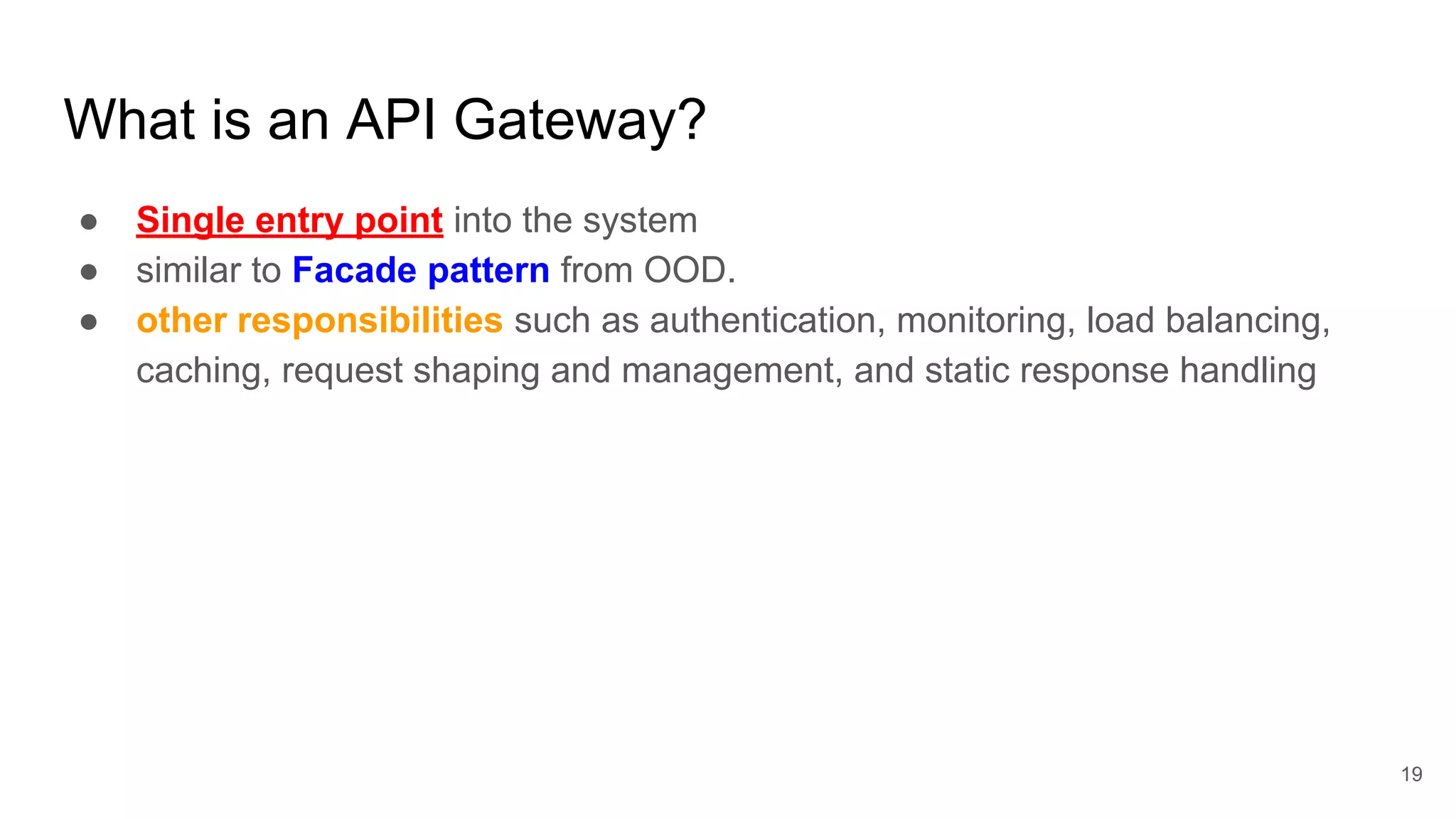 What is an API Gateway? ● Single entry point into the system ● similar to Facade pattern from OOD. ● other responsibilities such as authentication, monitoring, load balancing, caching, request shaping and management, and static response handling 19 