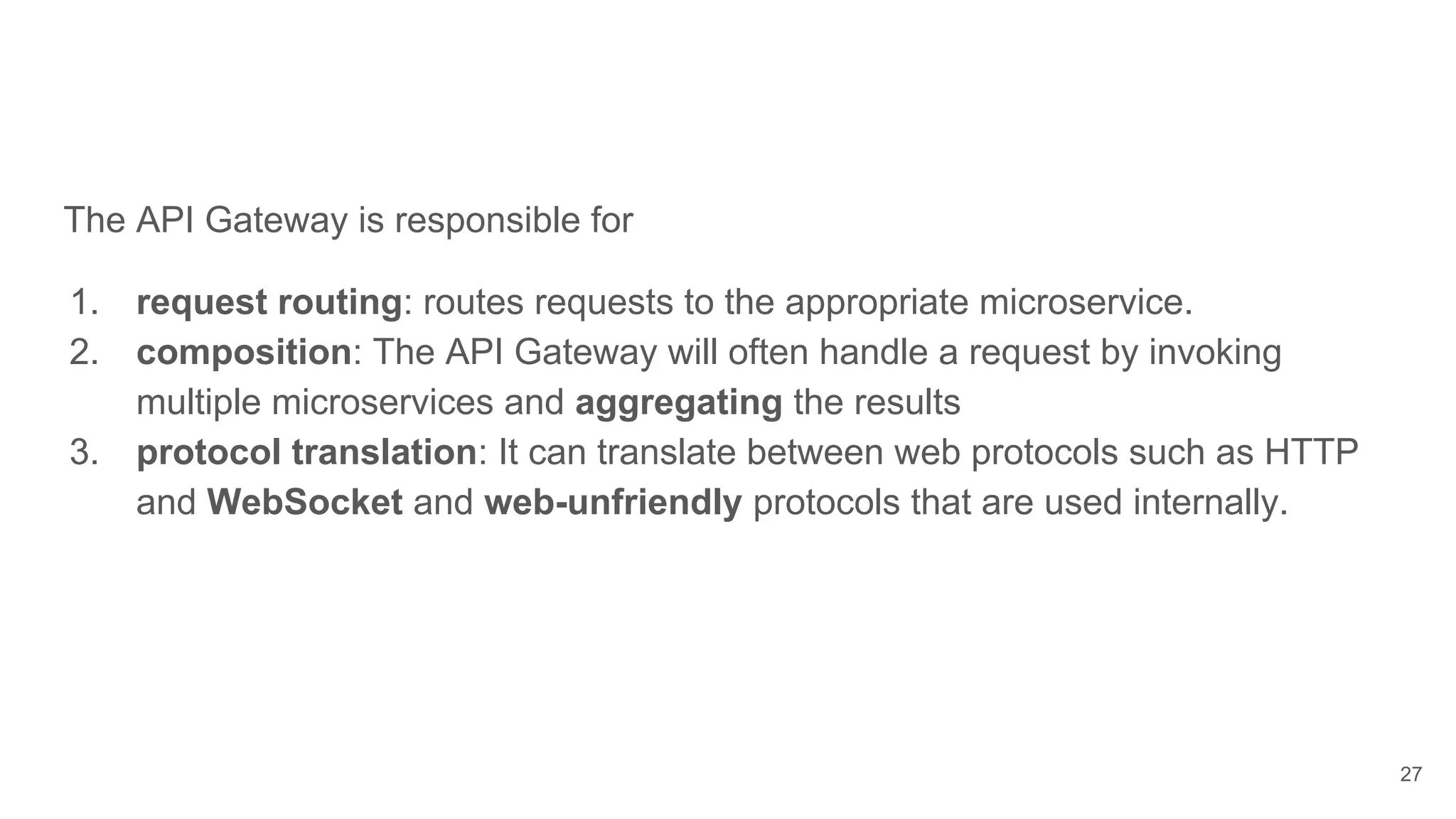 The API Gateway is responsible for 1. request routing: routes requests to the appropriate microservice. 2. composition: The API Gateway will often handle a request by invoking multiple microservices and aggregating the results 3. protocol translation: It can translate between web protocols such as HTTP and WebSocket and web-unfriendly protocols that are used internally. 27 