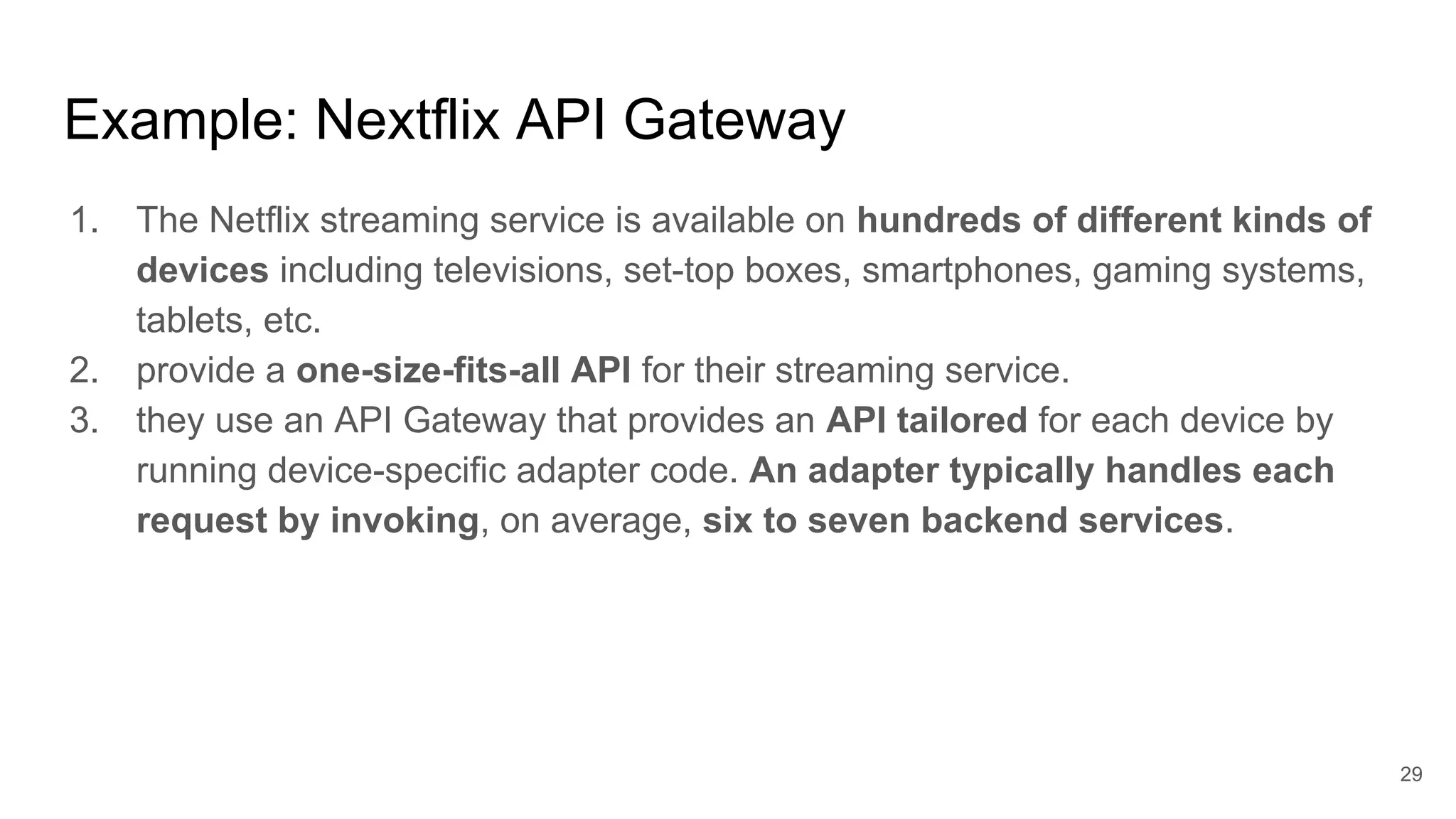 1. The Netflix streaming service is available on hundreds of different kinds of devices including televisions, set-top boxes, smartphones, gaming systems, tablets, etc. 2. provide a one-size-fits-all API for their streaming service. 3. they use an API Gateway that provides an API tailored for each device by running device-specific adapter code. An adapter typically handles each request by invoking, on average, six to seven backend services. Example: Nextflix API Gateway 29 