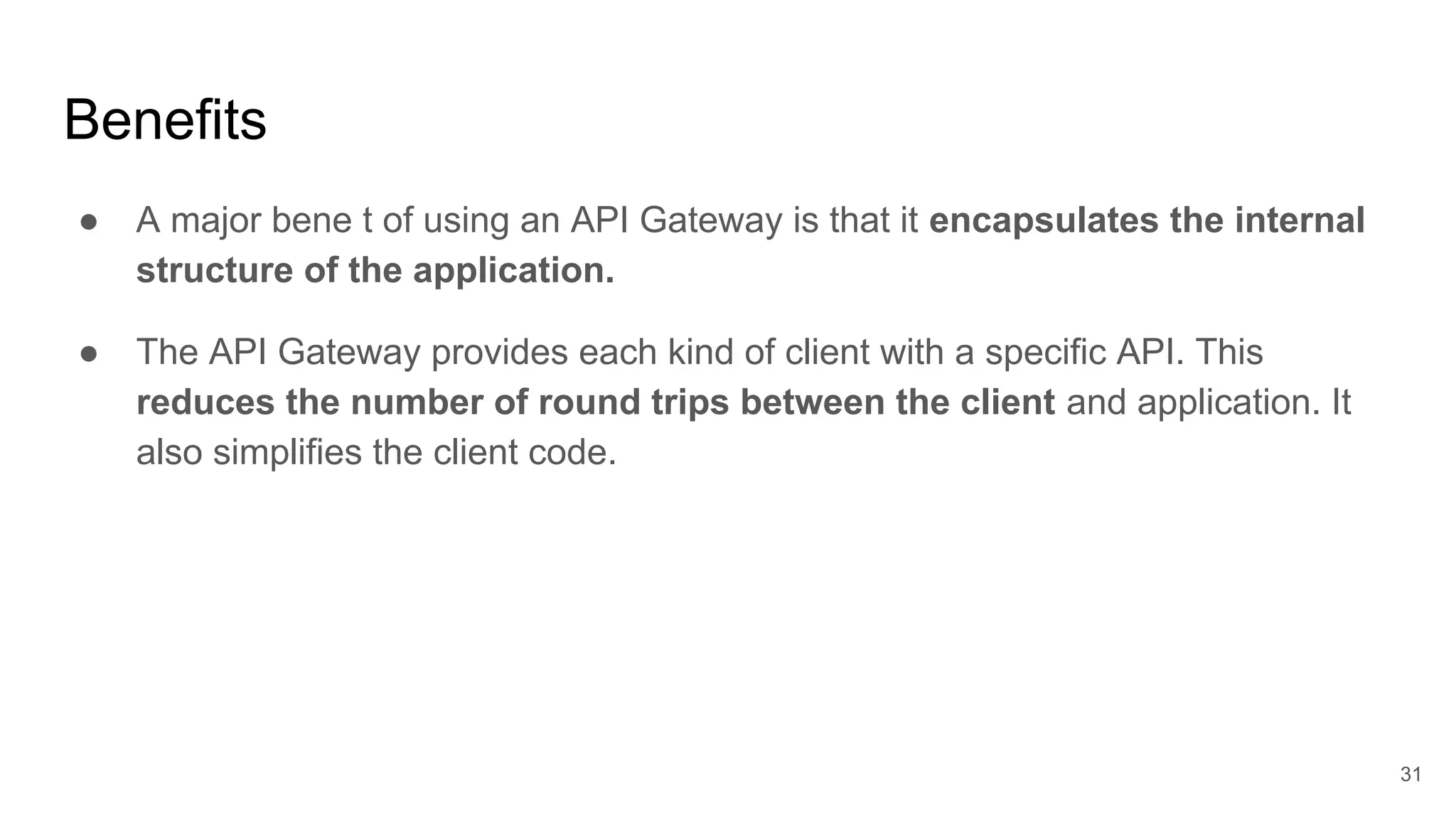 Benefits ● A major bene t of using an API Gateway is that it encapsulates the internal structure of the application. ● The API Gateway provides each kind of client with a specific API. This reduces the number of round trips between the client and application. It also simplifies the client code. 31 