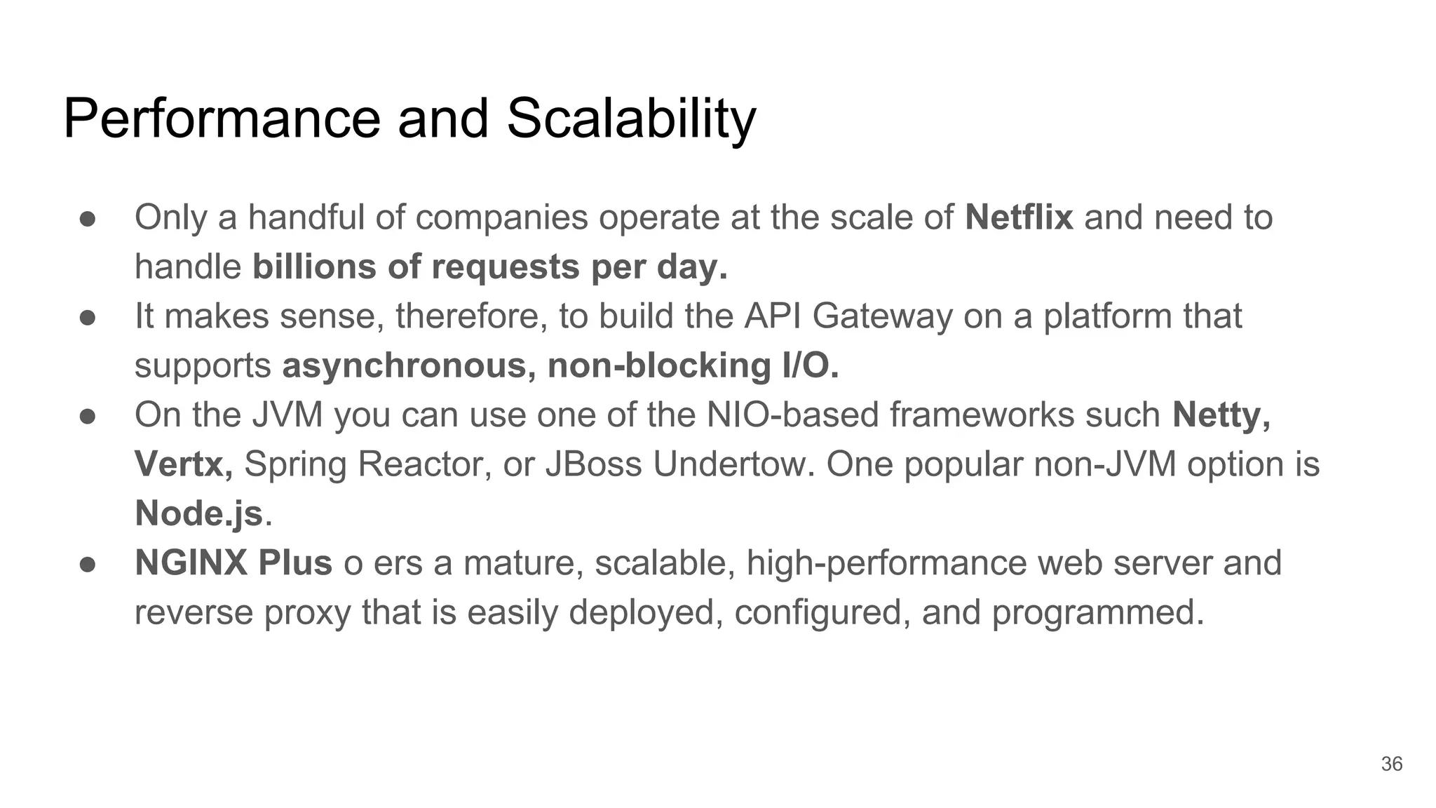Performance and Scalability ● Only a handful of companies operate at the scale of Netflix and need to handle billions of requests per day. ● It makes sense, therefore, to build the API Gateway on a platform that supports asynchronous, non-blocking I/O. ● On the JVM you can use one of the NIO-based frameworks such Netty, Vertx, Spring Reactor, or JBoss Undertow. One popular non-JVM option is Node.js. ● NGINX Plus o ers a mature, scalable, high-performance web server and reverse proxy that is easily deployed, configured, and programmed. 36 