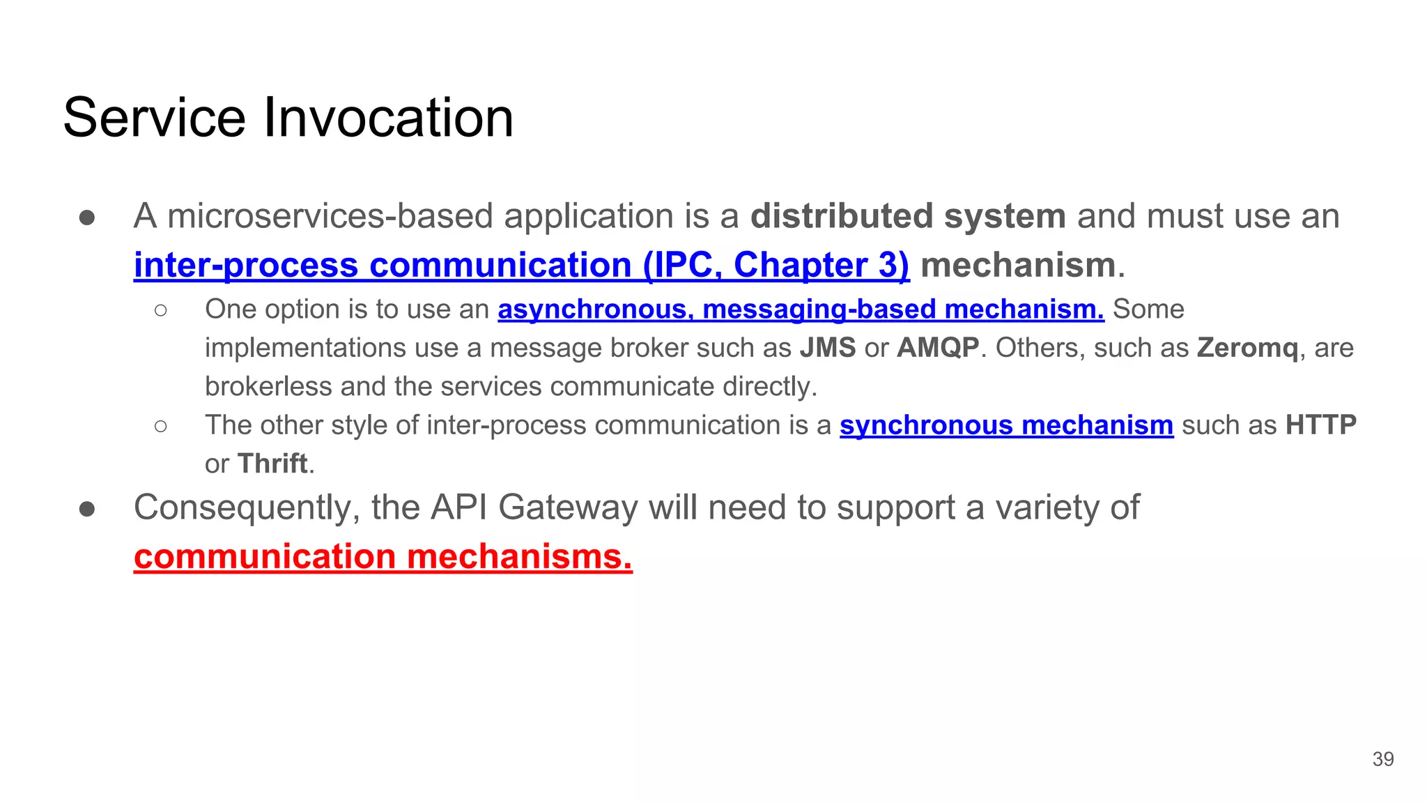 Service Invocation ● A microservices-based application is a distributed system and must use an inter-process communication (IPC, Chapter 3) mechanism. ○ One option is to use an asynchronous, messaging-based mechanism. Some implementations use a message broker such as JMS or AMQP. Others, such as Zeromq, are brokerless and the services communicate directly. ○ The other style of inter-process communication is a synchronous mechanism such as HTTP or Thrift. ● Consequently, the API Gateway will need to support a variety of communication mechanisms. 39 