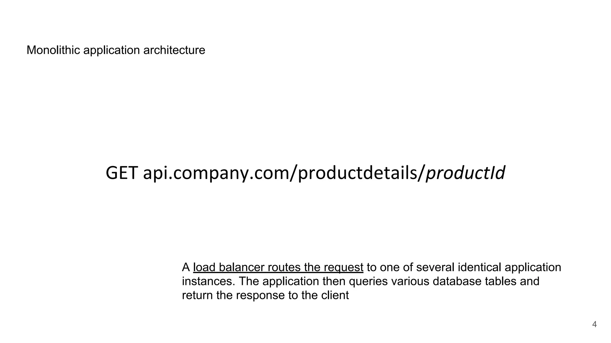 GET api.company.com/productdetails/productId Monolithic application architecture A load balancer routes the request to one of several identical application instances. The application then queries various database tables and return the response to the client 4 