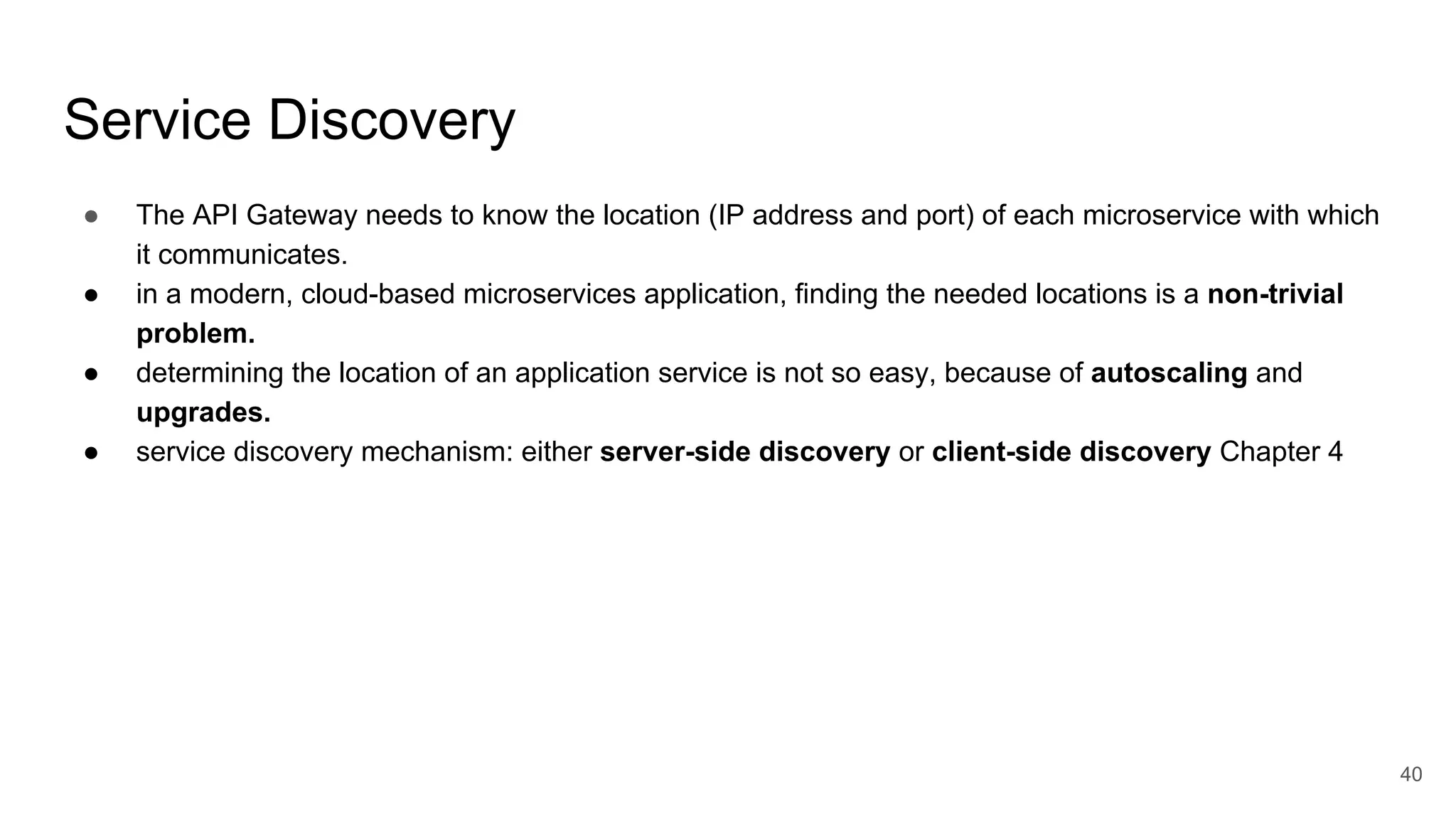 Service Discovery ● The API Gateway needs to know the location (IP address and port) of each microservice with which it communicates. ● in a modern, cloud-based microservices application, finding the needed locations is a non-trivial problem. ● determining the location of an application service is not so easy, because of autoscaling and upgrades. ● service discovery mechanism: either server-side discovery or client-side discovery Chapter 4 40 