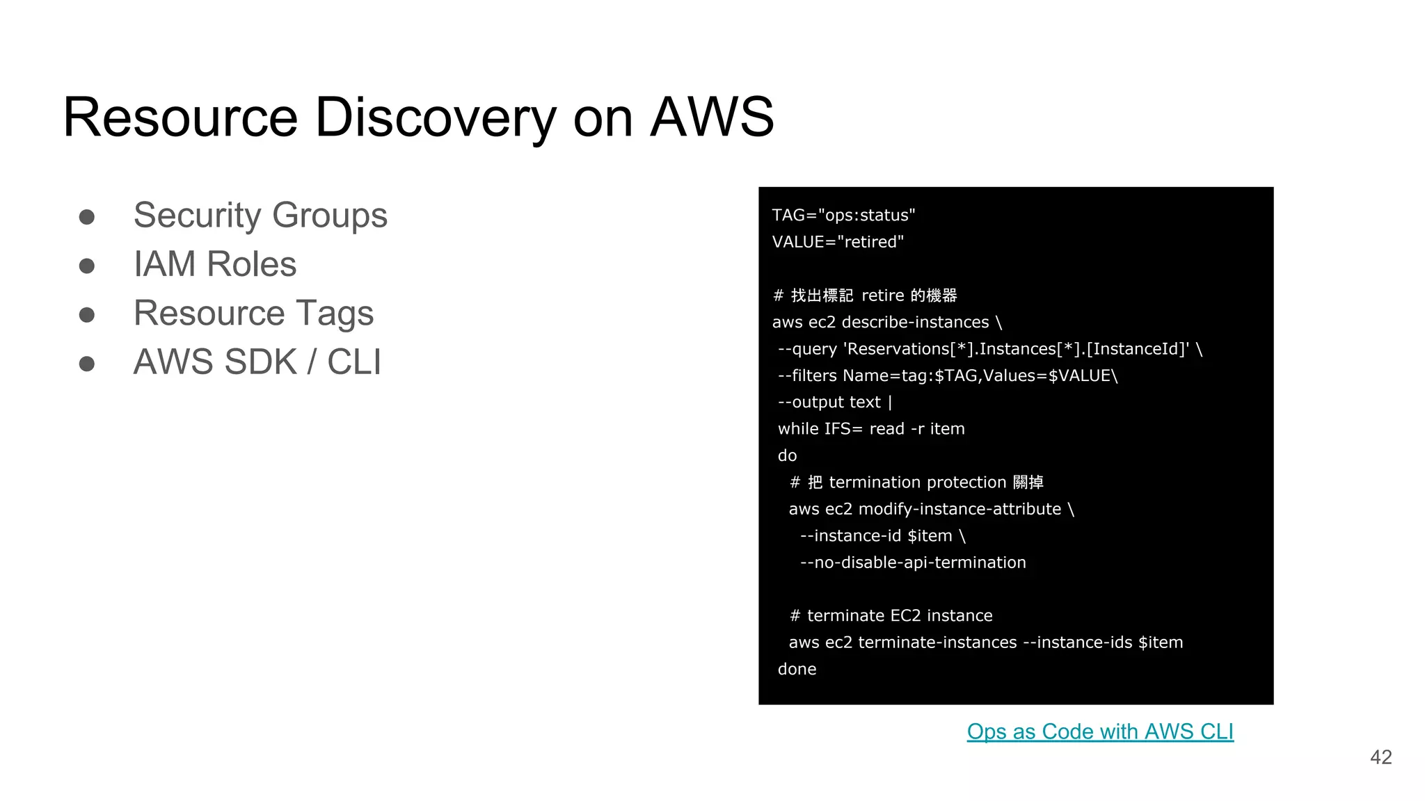 Resource Discovery on AWS 42 ● Security Groups ● IAM Roles ● Resource Tags ● AWS SDK / CLI Ops as Code with AWS CLI TAG="ops:status" VALUE="retired" # 找出標記 retire 的機器 aws ec2 describe-instances --query 'Reservations[*].Instances[*].[InstanceId]' --filters Name=tag:$TAG,Values=$VALUE --output text | while IFS= read -r item do # 把 termination protection 關掉 aws ec2 modify-instance-attribute --instance-id $item --no-disable-api-termination # terminate EC2 instance aws ec2 terminate-instances --instance-ids $item done 
