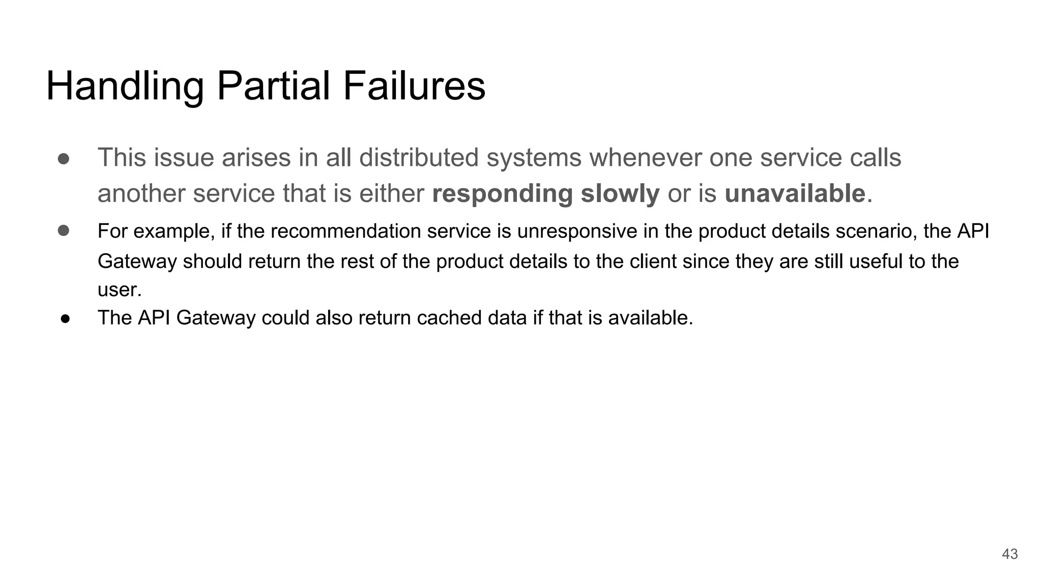 Handling Partial Failures ● This issue arises in all distributed systems whenever one service calls another service that is either responding slowly or is unavailable. ● For example, if the recommendation service is unresponsive in the product details scenario, the API Gateway should return the rest of the product details to the client since they are still useful to the user. ● The API Gateway could also return cached data if that is available. 43 