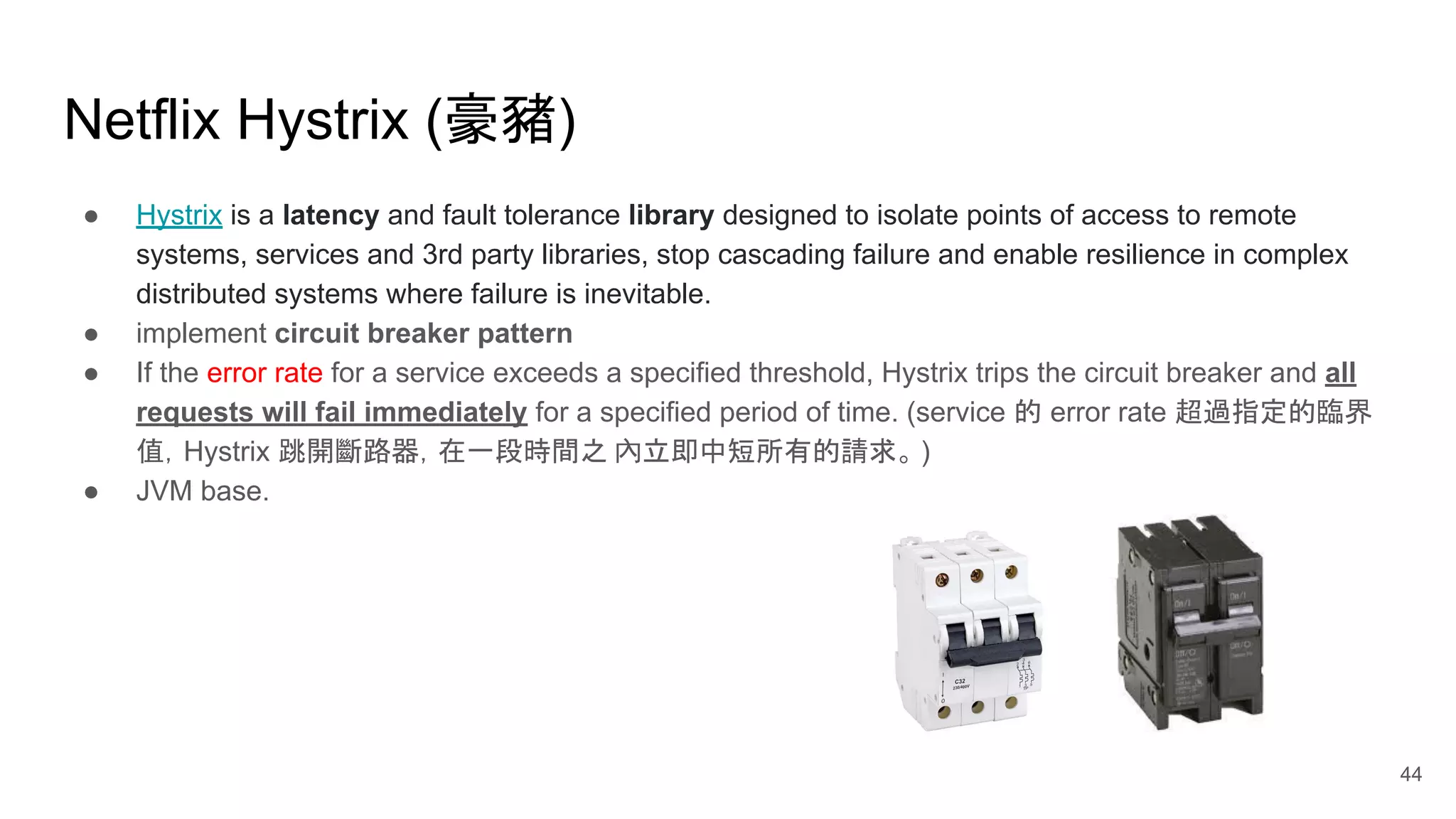 Netflix Hystrix (豪豬) ● Hystrix is a latency and fault tolerance library designed to isolate points of access to remote systems, services and 3rd party libraries, stop cascading failure and enable resilience in complex distributed systems where failure is inevitable. ● implement circuit breaker pattern ● If the error rate for a service exceeds a specified threshold, Hystrix trips the circuit breaker and all requests will fail immediately for a specified period of time. (service 的 error rate 超過指定的臨界 值，Hystrix 跳開斷路器，在一段時間之 內立即中短所有的請求。 ) ● JVM base. 44 