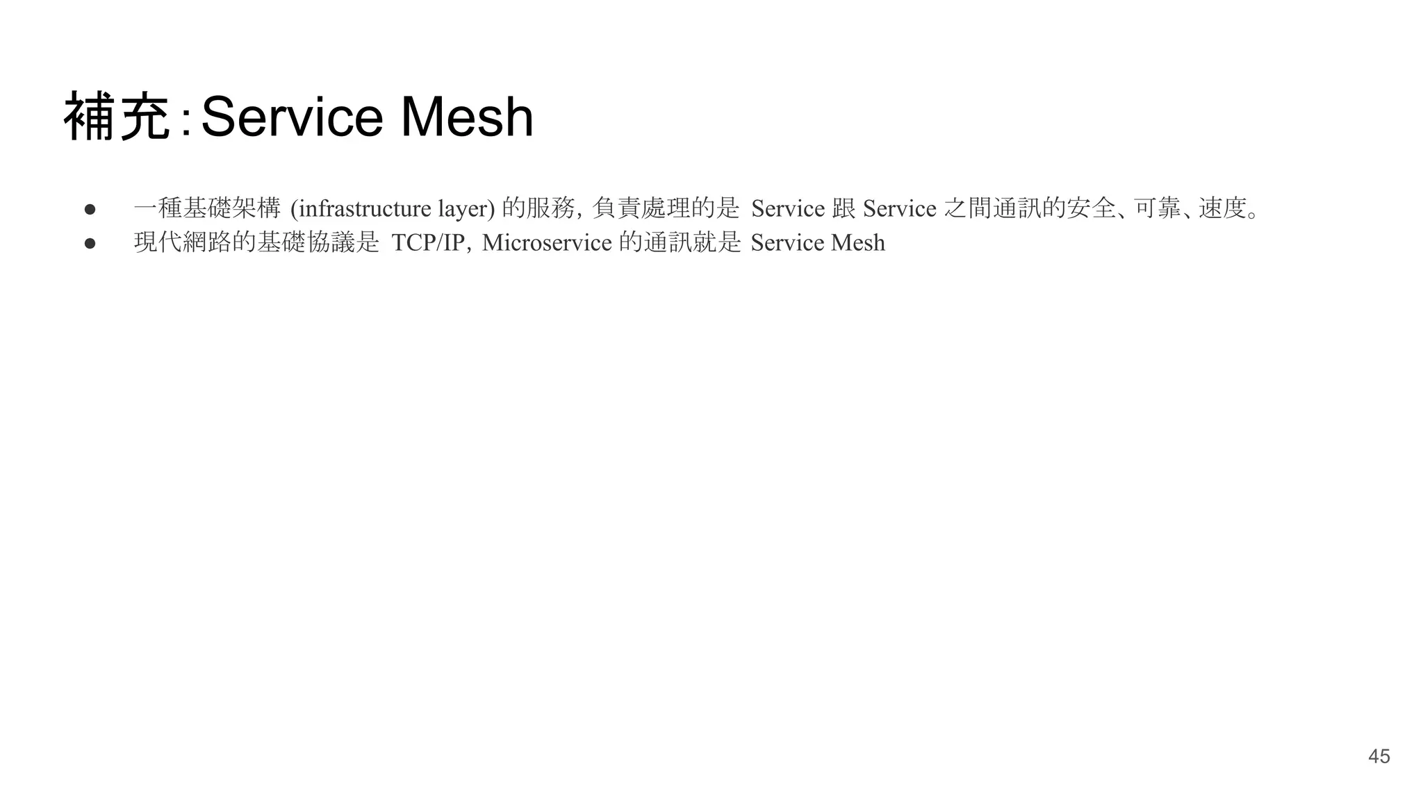 補充：Service Mesh ● 一種基礎架構 (infrastructure layer) 的服務，負責處理的是 Service 跟 Service 之間通訊的安全、可靠、速度。 ● 現代網路的基礎協議是 TCP/IP，Microservice 的通訊就是 Service Mesh 45 