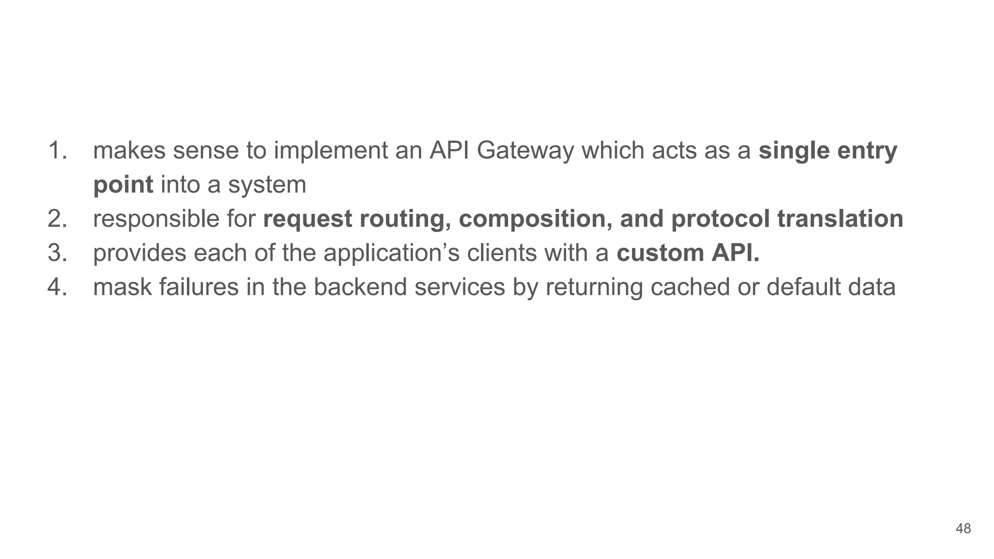 48 1. makes sense to implement an API Gateway which acts as a single entry point into a system 2. responsible for request routing, composition, and protocol translation 3. provides each of the application’s clients with a custom API. 4. mask failures in the backend services by returning cached or default data 