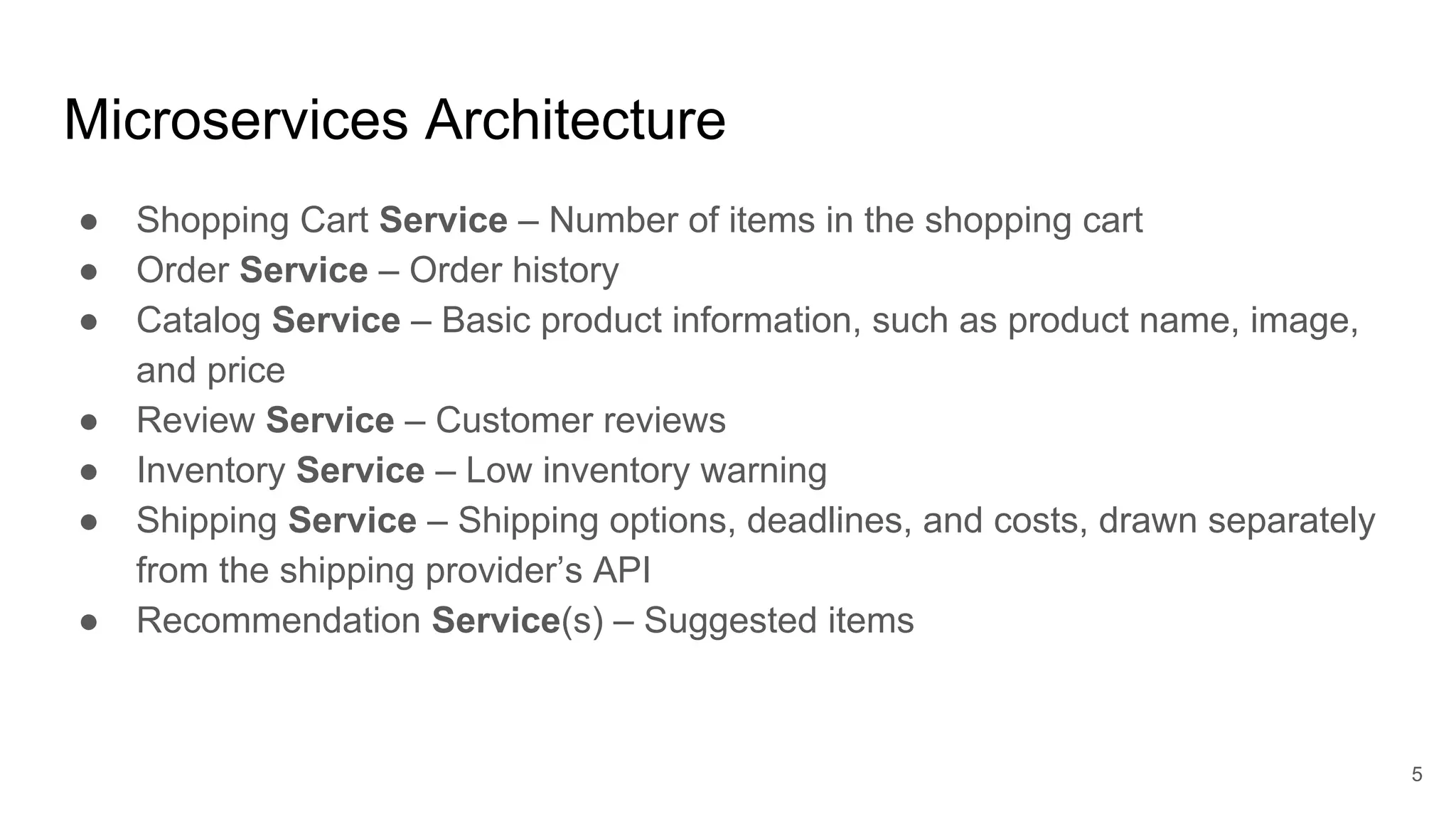 Microservices Architecture ● Shopping Cart Service – Number of items in the shopping cart ● Order Service – Order history ● Catalog Service – Basic product information, such as product name, image, and price ● Review Service – Customer reviews ● Inventory Service – Low inventory warning ● Shipping Service – Shipping options, deadlines, and costs, drawn separately from the shipping provider’s API ● Recommendation Service(s) – Suggested items 5 