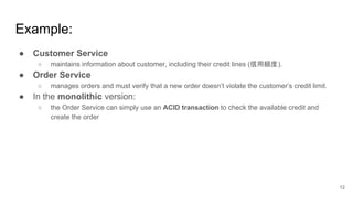 ● Customer Service
○ maintains information about customer, including their credit lines (信用額度).
● Order Service
○ manages orders and must verify that a new order doesn’t violate the customer’s credit limit.
● In the monolithic version:
○ the Order Service can simply use an ACID transaction to check the available credit and
create the order
Example:
12
 