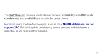 15
The CAP theorem requires you to choose between availability and ACID-style
consistency, and availability is usually the better choice.
Moreover, many modern technologies, such as most NoSQL databases, do not
support 2PC Maintaining data consistency across services and databases is
essential, so we need another solution.
 