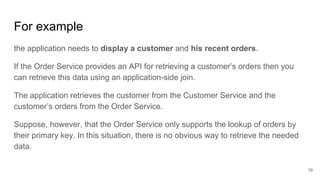 For example
19
the application needs to display a customer and his recent orders.
If the Order Service provides an API for retrieving a customer’s orders then you
can retrieve this data using an application-side join.
The application retrieves the customer from the Customer Service and the
customer’s orders from the Order Service.
Suppose, however, that the Order Service only supports the lookup of orders by
their primary key. In this situation, there is no obvious way to retrieve the needed
data.
 