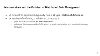 Microservices and the Problem of Distributed Data Management
● A monolithic application typically has a single relational database.
● A key benefit of using a relational database is:
○ your application can use ACID transactions.
○ relational database provides SQL, which is a rich, declarative, and standardized query
language .
3
 