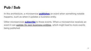 Pub / Sub
22
In this architecture, a microservice publishes an event when something notable
happens, such as when it updates a business entity.
Other microservices subscribe to those events. When a microservice receives an
event it can update its own business entities, which might lead to more events
being published
 