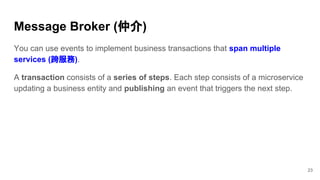 You can use events to implement business transactions that span multiple
services (跨服務).
A transaction consists of a series of steps. Each step consists of a microservice
updating a business entity and publishing an event that triggers the next step.
Message Broker (仲介)
23
 