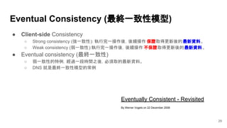 Eventually Consistent - Revisited
By Werner Vogels on 22 December 2008
Eventual Consistency (最終一致性模型)
29
● Client-side Consistency
○ Strong consistency (強一致性): 執行完一操作後，後續操作 保證取得更新後的最新資料。
○ Weak consistency (弱一致性):執行完一操作後，後續操作 不保證取得更新後的最新資料。
● Eventual consistency (最終一致性)
○ 弱一致性的特例，經過一段時間之後，必須取的最新資料。
○ DNS 就是最終一致性模型的常例
 