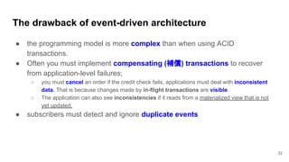 The drawback of event-driven architecture
32
● the programming model is more complex than when using ACID
transactions.
● Often you must implement compensating (補償) transactions to recover
from application-level failures;
○ you must cancel an order if the credit check fails, applications must deal with inconsistent
data. That is because changes made by in-flight transactions are visible.
○ The application can also see inconsistencies if it reads from a materialized view that is not
yet updated.
● subscribers must detect and ignore duplicate events
 