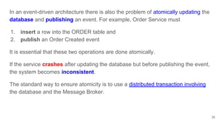 35
In an event-driven architecture there is also the problem of atomically updating the
database and publishing an event. For example, Order Service must
1. insert a row into the ORDER table and
2. publish an Order Created event
It is essential that these two operations are done atomically.
If the service crashes after updating the database but before publishing the event,
the system becomes inconsistent.
The standard way to ensure atomicity is to use a distributed transaction involving
the database and the Message Broker.
 