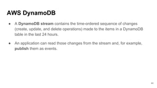 AWS DynamoDB
● A DynamoDB stream contains the time-ordered sequence of changes
(create, update, and delete operations) made to the items in a DynamoDB
table in the last 24 hours.
● An application can read those changes from the stream and, for example,
publish them as events.
44
 