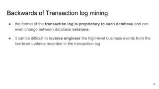Backwards of Transaction log mining
46
● the format of the transaction log is proprietary to each database and can
even change between database versions.
● it can be difficult to reverse engineer the high-level business events from the
low-level updates recorded in the transaction log
 