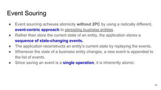 Event Souring
49
● Event sourcing achieves atomicity without 2PC by using a radically different,
event-centric approach to persisting business entities.
● Rather than store the current state of an entity, the application stores a
sequence of state-changing events.
● The application reconstructs an entity’s current state by replaying the events.
● Whenever the state of a business entity changes, a new event is appended to
the list of events.
● Since saving an event is a single operation, it is inherently atomic.
 