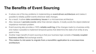 The Benefits of Event Sourcing
● It solves one of the key problems in implementing an event-driven architecture and makes it
possible to reliably publish events whenever state changes.
● As a result, it solves data consistency issues in a microservices architecture.
● Also, because it persists events rather than domain objects, it mostly avoids the object-relational
impedance mismatch problem.
● Event sourcing also provides a 100% reliable audit log of the changes made to a business entity
and makes it possible to implement temporal queries that determine the state of an entity at any
point in time.
● Another major benefit of event sourcing is that your business logic consists of loosely coupled
business entities that exchange events.
● This makes it a lot easier to migrate from a monolithic application to a microservices
architecture
52
 