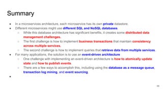 Summary
58
● In a microservices architecture, each microservice has its own private datastore.
● Different microservices might use different SQL and NoSQL databases.
○ While this database architecture has significant benefits, it creates some distributed data
management challenges.
○ The first challenge is how to implement business transactions that maintain consistency
across multiple services.
○ The second challenge is how to implement queries that retrieve data from multiple services.
● For many applications, the solution is to use an event-driven architecture
○ One challenge with implementing an event-driven architecture is how to atomically update
state and how to publish events.
○ There are a few ways to accomplish this, including using the database as a message queue,
transaction log mining, and event sourcing.
●
 