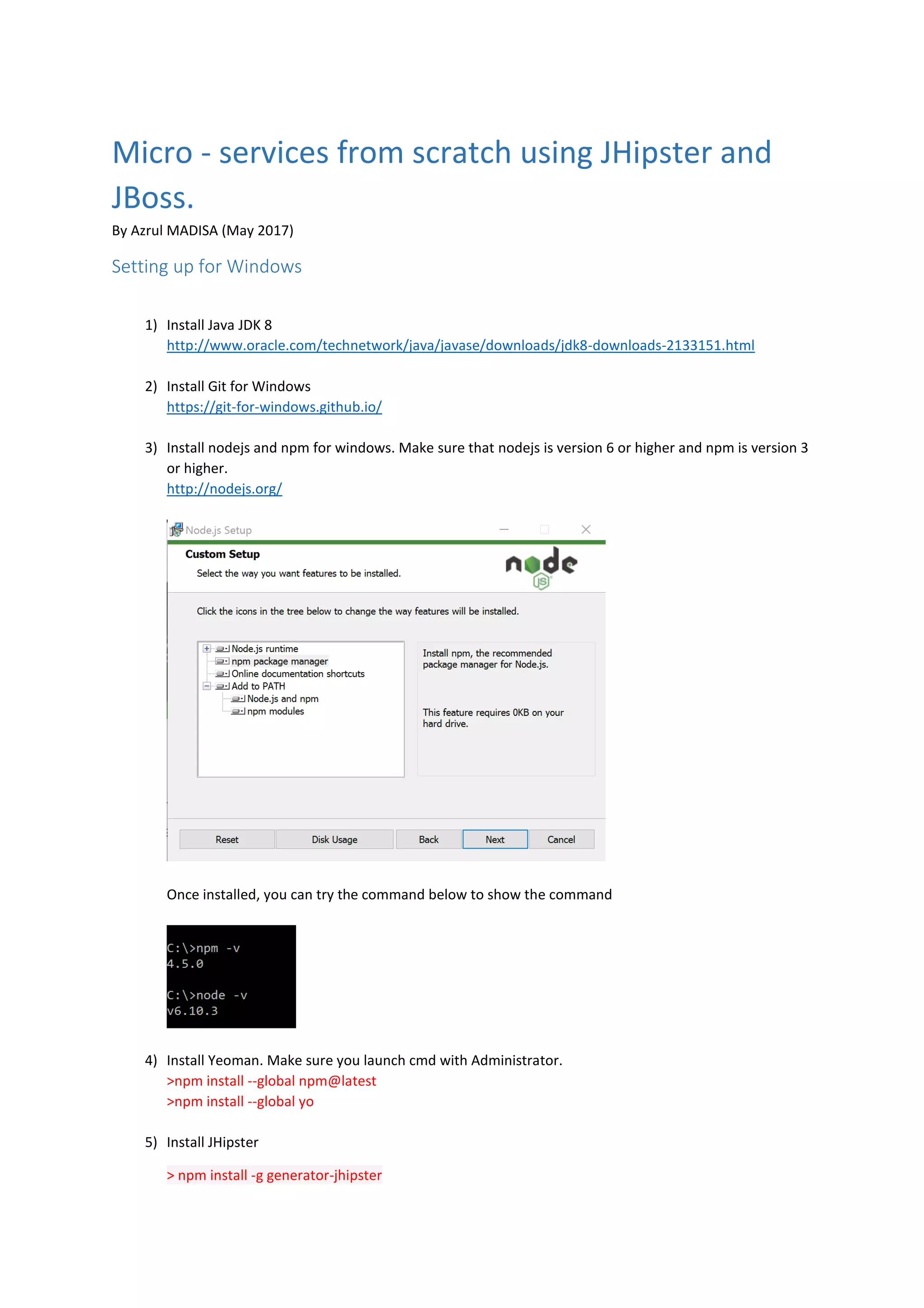 Micro - services from scratch using JHipster and
JBoss.
By Azrul MADISA (May 2017)
Setting up for Windows
1) Install Java JDK 8
http://www.oracle.com/technetwork/java/javase/downloads/jdk8-downloads-2133151.html
2) Install Git for Windows
https://git-for-windows.github.io/
3) Install nodejs and npm for windows. Make sure that nodejs is version 6 or higher and npm is version 3
or higher.
http://nodejs.org/
Once installed, you can try the command below to show the command
4) Install Yeoman. Make sure you launch cmd with Administrator.
>npm install --global npm@latest
>npm install --global yo
5) Install JHipster
> npm install -g generator-jhipster
 