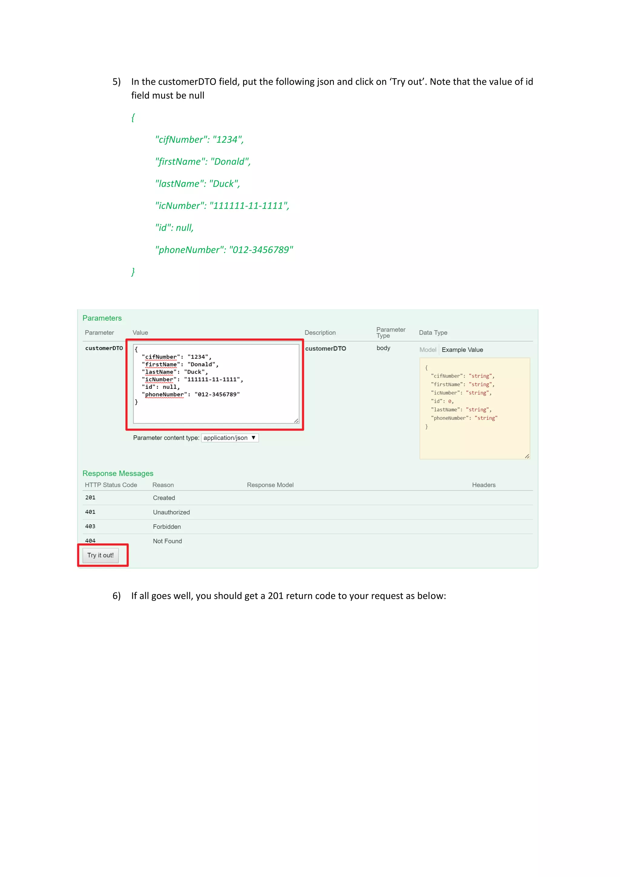 5) In the customerDTO field, put the following json and click on ‘Try out’. Note that the value of id
field must be null
{
"cifNumber": "1234",
"firstName": "Donald",
"lastName": "Duck",
"icNumber": "111111-11-1111",
"id": null,
"phoneNumber": "012-3456789"
}
6) If all goes well, you should get a 201 return code to your request as below:
 