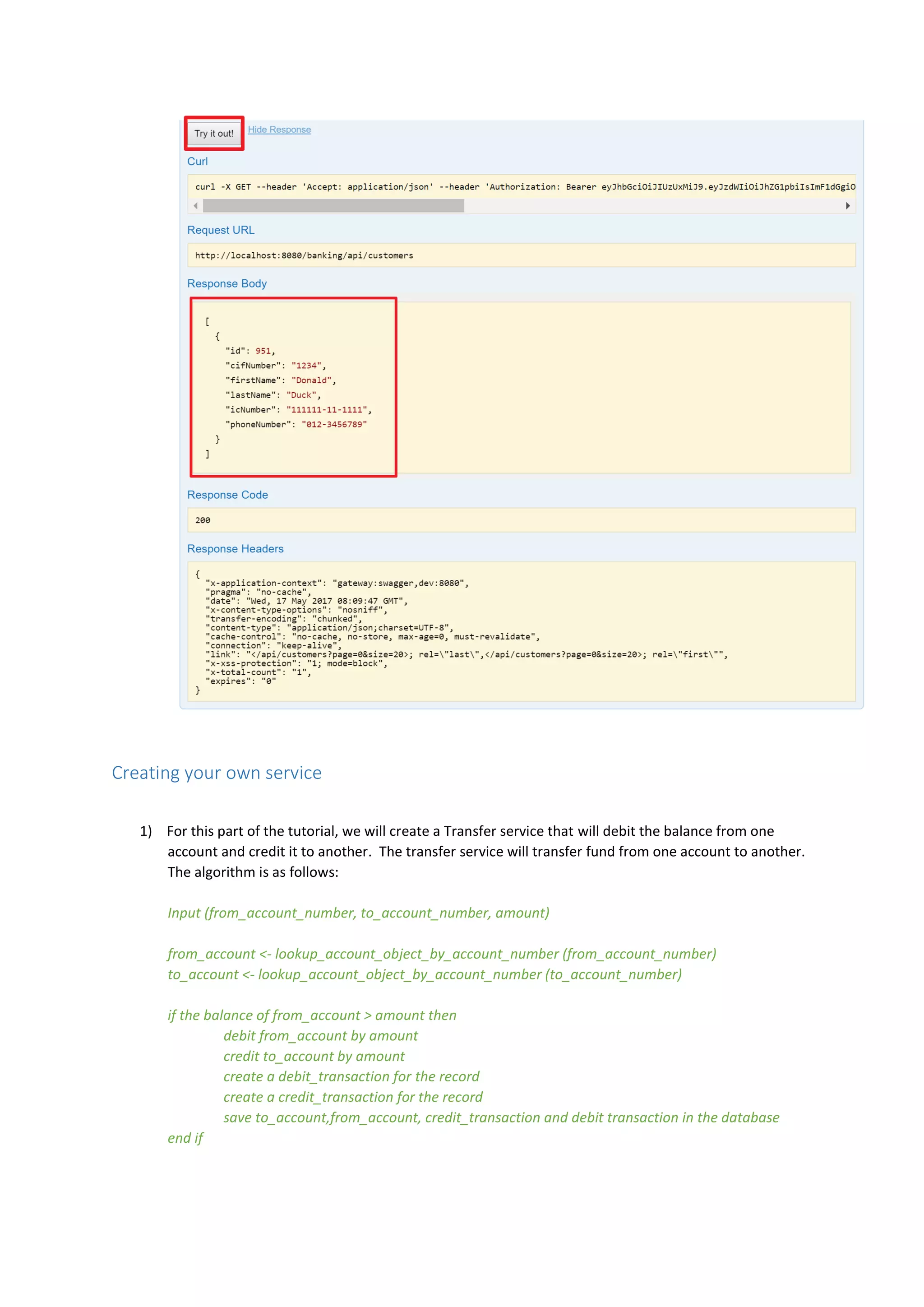 Creating your own service
1) For this part of the tutorial, we will create a Transfer service that will debit the balance from one
account and credit it to another. The transfer service will transfer fund from one account to another.
The algorithm is as follows:
Input (from_account_number, to_account_number, amount)
from_account <- lookup_account_object_by_account_number (from_account_number)
to_account <- lookup_account_object_by_account_number (to_account_number)
if the balance of from_account > amount then
debit from_account by amount
credit to_account by amount
create a debit_transaction for the record
create a credit_transaction for the record
save to_account,from_account, credit_transaction and debit transaction in the database
end if
 