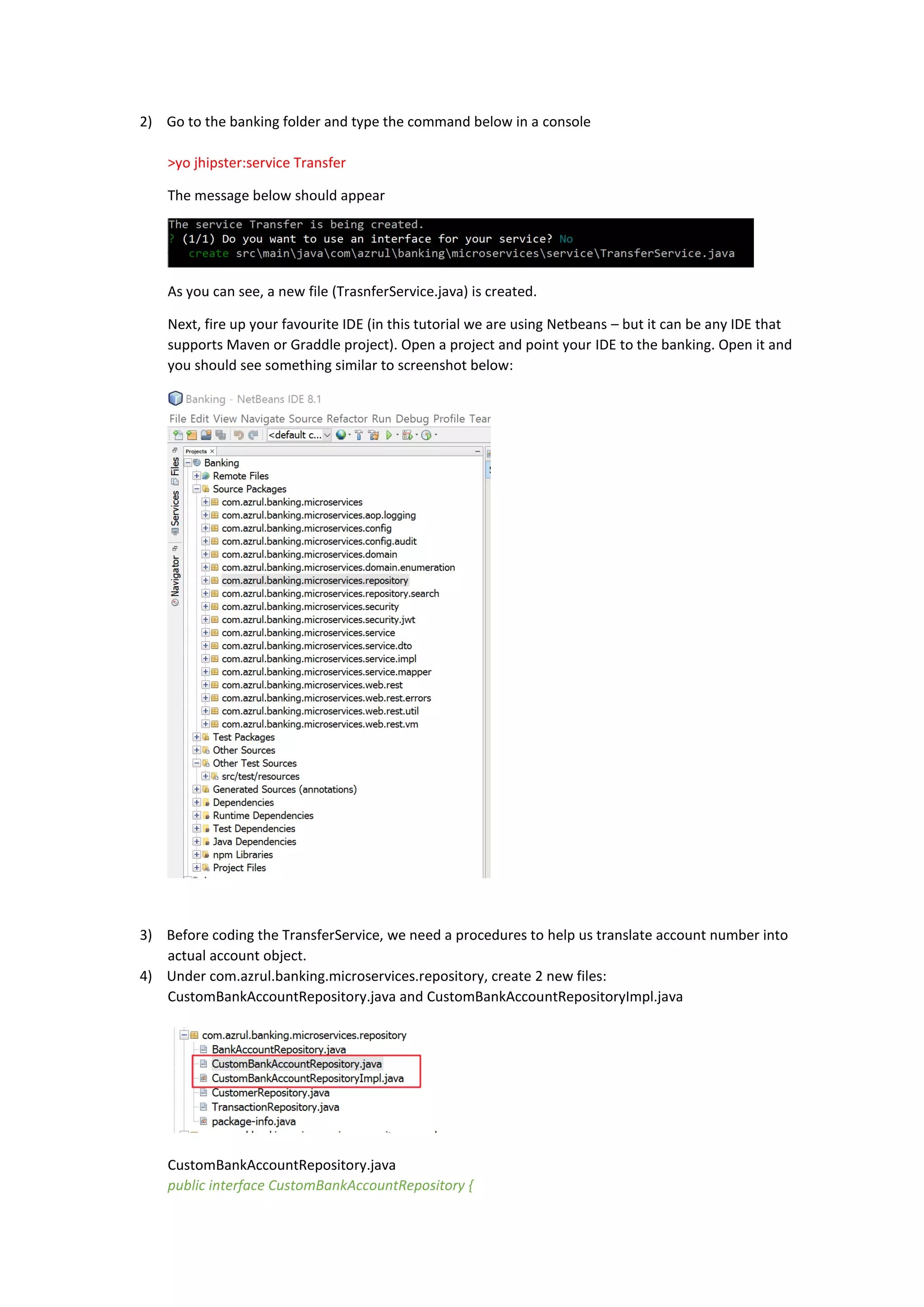 2) Go to the banking folder and type the command below in a console
>yo jhipster:service Transfer
The message below should appear
As you can see, a new file (TrasnferService.java) is created.
Next, fire up your favourite IDE (in this tutorial we are using Netbeans – but it can be any IDE that
supports Maven or Graddle project). Open a project and point your IDE to the banking. Open it and
you should see something similar to screenshot below:
3) Before coding the TransferService, we need a procedures to help us translate account number into
actual account object.
4) Under com.azrul.banking.microservices.repository, create 2 new files:
CustomBankAccountRepository.java and CustomBankAccountRepositoryImpl.java
CustomBankAccountRepository.java
public interface CustomBankAccountRepository {
 