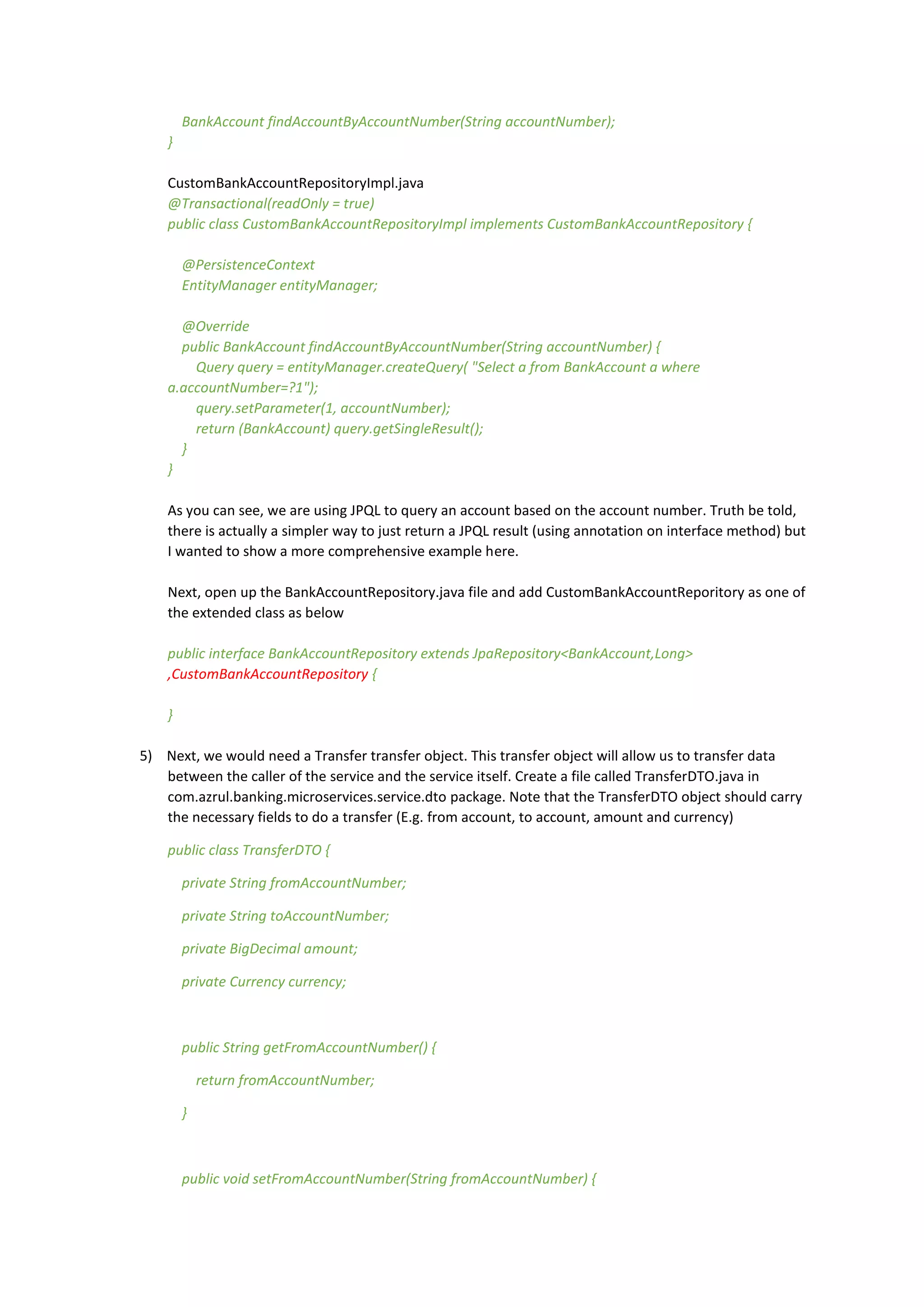 BankAccount findAccountByAccountNumber(String accountNumber);
}
CustomBankAccountRepositoryImpl.java
@Transactional(readOnly = true)
public class CustomBankAccountRepositoryImpl implements CustomBankAccountRepository {
@PersistenceContext
EntityManager entityManager;
@Override
public BankAccount findAccountByAccountNumber(String accountNumber) {
Query query = entityManager.createQuery( "Select a from BankAccount a where
a.accountNumber=?1");
query.setParameter(1, accountNumber);
return (BankAccount) query.getSingleResult();
}
}
As you can see, we are using JPQL to query an account based on the account number. Truth be told,
there is actually a simpler way to just return a JPQL result (using annotation on interface method) but
I wanted to show a more comprehensive example here.
Next, open up the BankAccountRepository.java file and add CustomBankAccountReporitory as one of
the extended class as below
public interface BankAccountRepository extends JpaRepository<BankAccount,Long>
,CustomBankAccountRepository {
}
5) Next, we would need a Transfer transfer object. This transfer object will allow us to transfer data
between the caller of the service and the service itself. Create a file called TransferDTO.java in
com.azrul.banking.microservices.service.dto package. Note that the TransferDTO object should carry
the necessary fields to do a transfer (E.g. from account, to account, amount and currency)
public class TransferDTO {
private String fromAccountNumber;
private String toAccountNumber;
private BigDecimal amount;
private Currency currency;
public String getFromAccountNumber() {
return fromAccountNumber;
}
public void setFromAccountNumber(String fromAccountNumber) {
 
