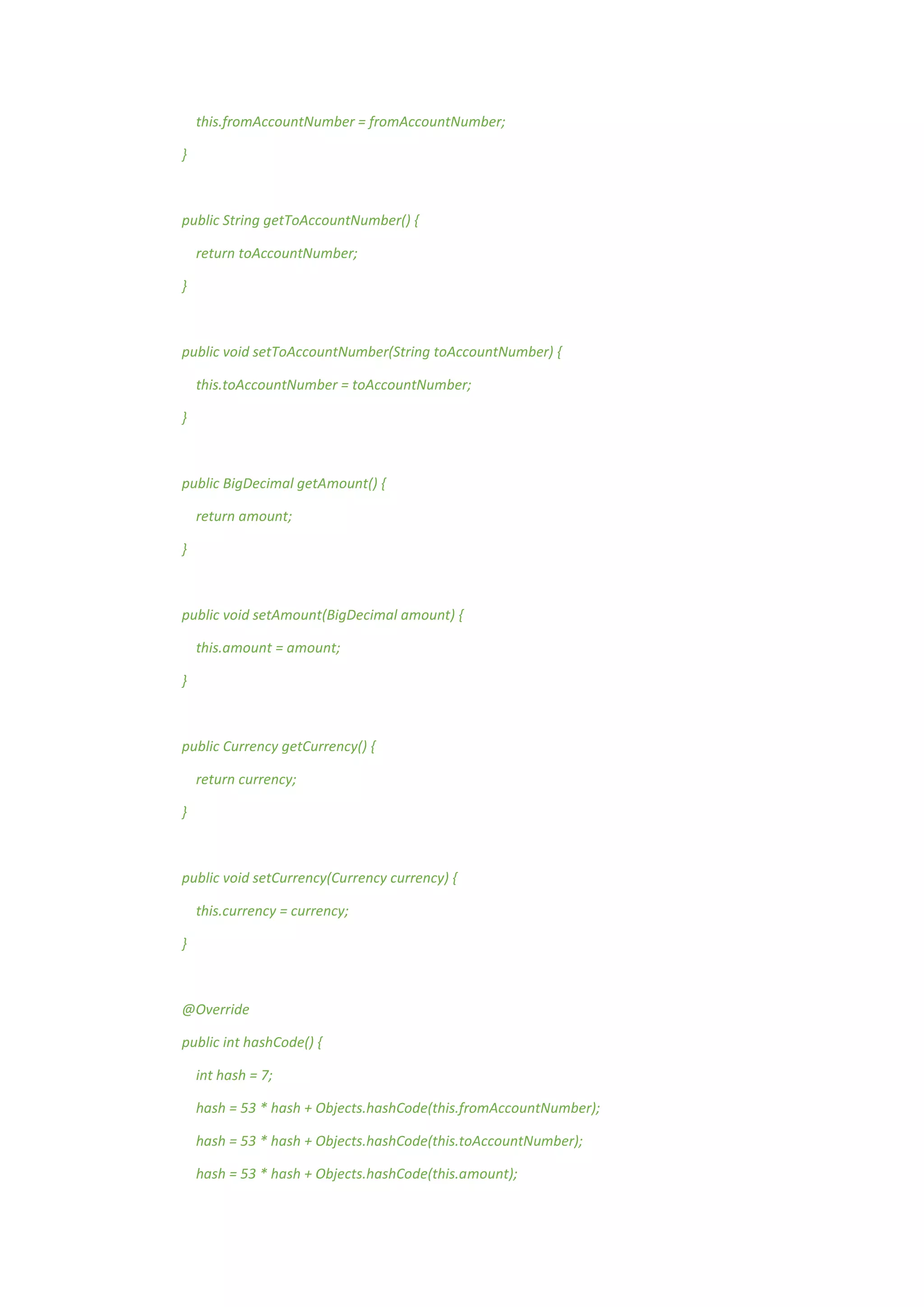 this.fromAccountNumber = fromAccountNumber;
}
public String getToAccountNumber() {
return toAccountNumber;
}
public void setToAccountNumber(String toAccountNumber) {
this.toAccountNumber = toAccountNumber;
}
public BigDecimal getAmount() {
return amount;
}
public void setAmount(BigDecimal amount) {
this.amount = amount;
}
public Currency getCurrency() {
return currency;
}
public void setCurrency(Currency currency) {
this.currency = currency;
}
@Override
public int hashCode() {
int hash = 7;
hash = 53 * hash + Objects.hashCode(this.fromAccountNumber);
hash = 53 * hash + Objects.hashCode(this.toAccountNumber);
hash = 53 * hash + Objects.hashCode(this.amount);
 