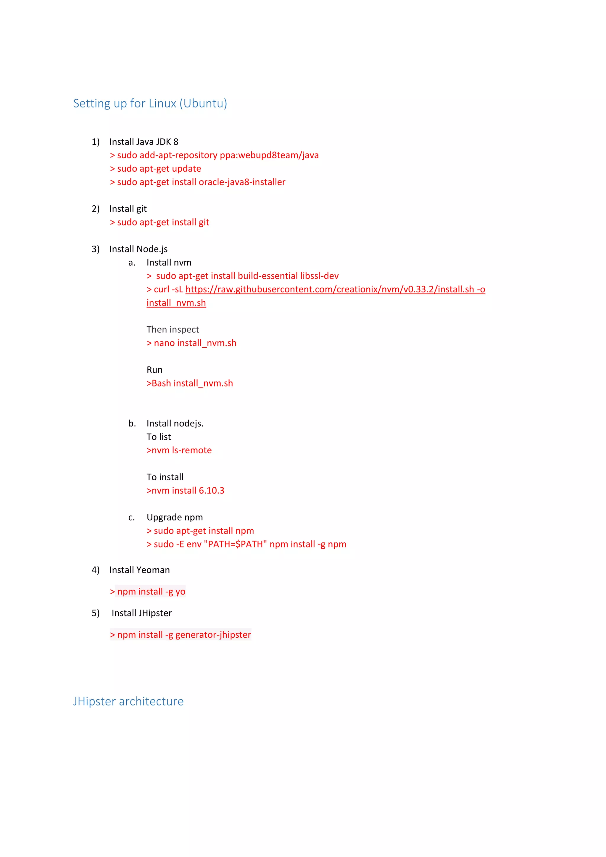 Setting up for Linux (Ubuntu)
1) Install Java JDK 8
> sudo add-apt-repository ppa:webupd8team/java
> sudo apt-get update
> sudo apt-get install oracle-java8-installer
2) Install git
> sudo apt-get install git
3) Install Node.js
a. Install nvm
> sudo apt-get install build-essential libssl-dev
> curl -sL https://raw.githubusercontent.com/creationix/nvm/v0.33.2/install.sh -o
install_nvm.sh
Then inspect
> nano install_nvm.sh
Run
>Bash install_nvm.sh
b. Install nodejs.
To list
>nvm ls-remote
To install
>nvm install 6.10.3
c. Upgrade npm
> sudo apt-get install npm
> sudo -E env "PATH=$PATH" npm install -g npm
4) Install Yeoman
> npm install -g yo
5) Install JHipster
> npm install -g generator-jhipster
JHipster architecture
 
