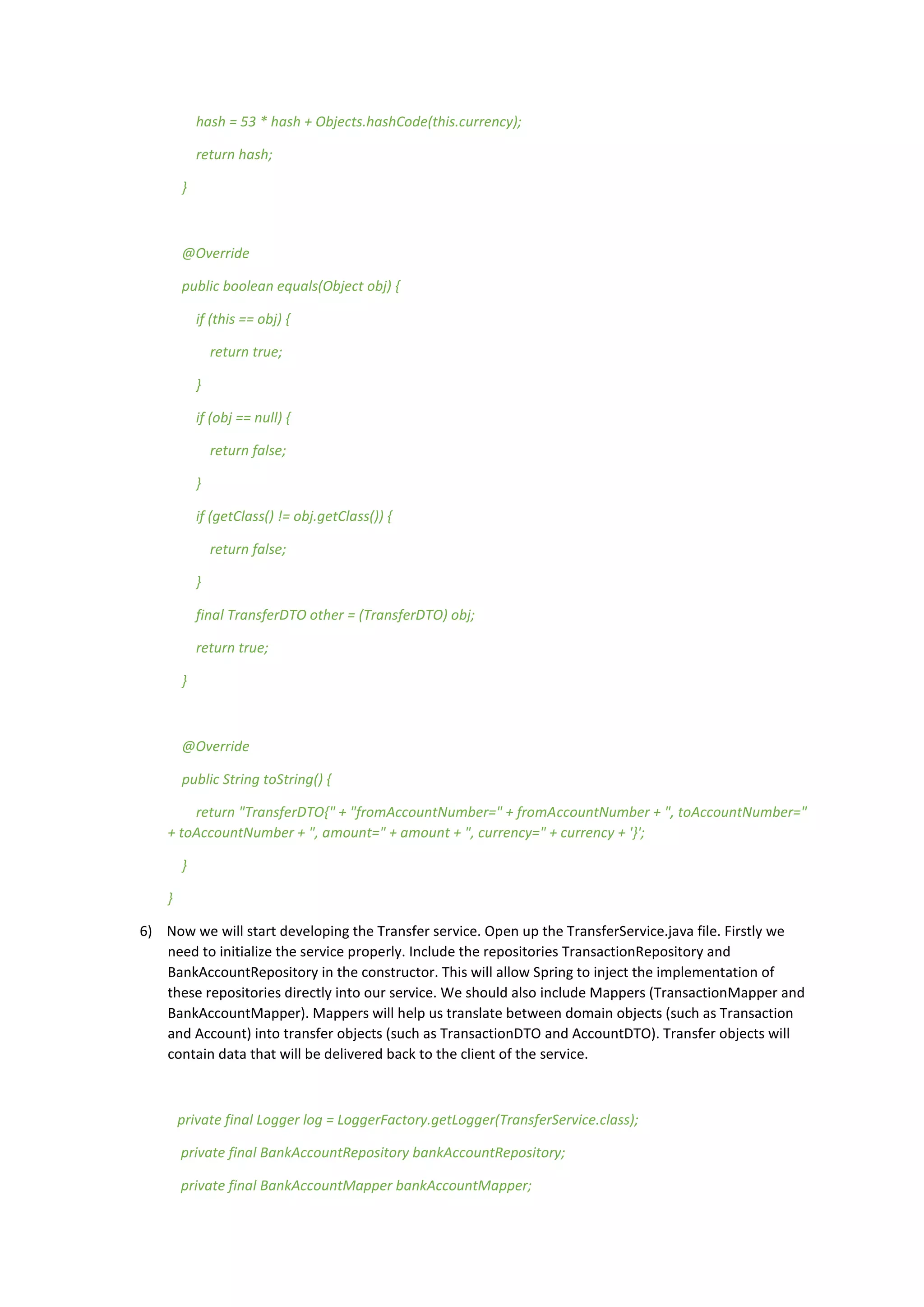 hash = 53 * hash + Objects.hashCode(this.currency);
return hash;
}
@Override
public boolean equals(Object obj) {
if (this == obj) {
return true;
}
if (obj == null) {
return false;
}
if (getClass() != obj.getClass()) {
return false;
}
final TransferDTO other = (TransferDTO) obj;
return true;
}
@Override
public String toString() {
return "TransferDTO{" + "fromAccountNumber=" + fromAccountNumber + ", toAccountNumber="
+ toAccountNumber + ", amount=" + amount + ", currency=" + currency + '}';
}
}
6) Now we will start developing the Transfer service. Open up the TransferService.java file. Firstly we
need to initialize the service properly. Include the repositories TransactionRepository and
BankAccountRepository in the constructor. This will allow Spring to inject the implementation of
these repositories directly into our service. We should also include Mappers (TransactionMapper and
BankAccountMapper). Mappers will help us translate between domain objects (such as Transaction
and Account) into transfer objects (such as TransactionDTO and AccountDTO). Transfer objects will
contain data that will be delivered back to the client of the service.
private final Logger log = LoggerFactory.getLogger(TransferService.class);
private final BankAccountRepository bankAccountRepository;
private final BankAccountMapper bankAccountMapper;
 