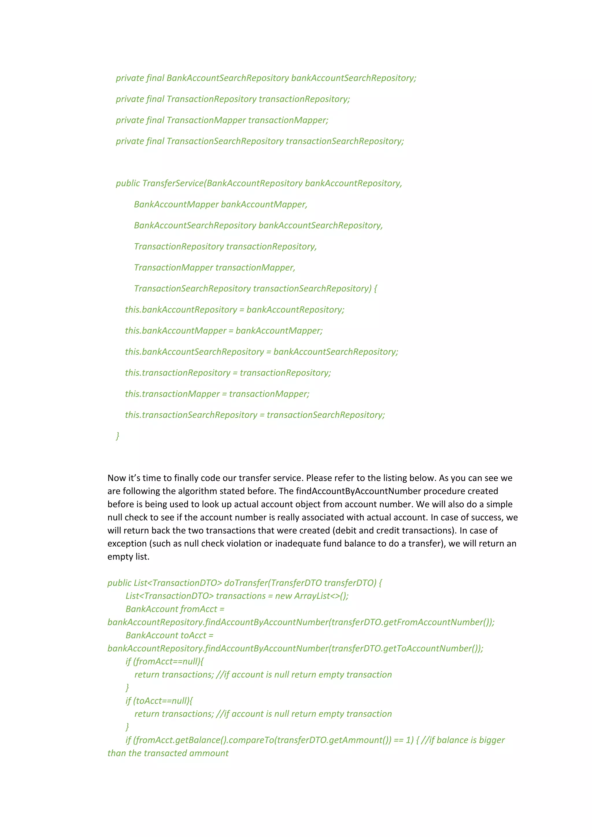 private final BankAccountSearchRepository bankAccountSearchRepository;
private final TransactionRepository transactionRepository;
private final TransactionMapper transactionMapper;
private final TransactionSearchRepository transactionSearchRepository;
public TransferService(BankAccountRepository bankAccountRepository,
BankAccountMapper bankAccountMapper,
BankAccountSearchRepository bankAccountSearchRepository,
TransactionRepository transactionRepository,
TransactionMapper transactionMapper,
TransactionSearchRepository transactionSearchRepository) {
this.bankAccountRepository = bankAccountRepository;
this.bankAccountMapper = bankAccountMapper;
this.bankAccountSearchRepository = bankAccountSearchRepository;
this.transactionRepository = transactionRepository;
this.transactionMapper = transactionMapper;
this.transactionSearchRepository = transactionSearchRepository;
}
Now it’s time to finally code our transfer service. Please refer to the listing below. As you can see we
are following the algorithm stated before. The findAccountByAccountNumber procedure created
before is being used to look up actual account object from account number. We will also do a simple
null check to see if the account number is really associated with actual account. In case of success, we
will return back the two transactions that were created (debit and credit transactions). In case of
exception (such as null check violation or inadequate fund balance to do a transfer), we will return an
empty list.
public List<TransactionDTO> doTransfer(TransferDTO transferDTO) {
List<TransactionDTO> transactions = new ArrayList<>();
BankAccount fromAcct =
bankAccountRepository.findAccountByAccountNumber(transferDTO.getFromAccountNumber());
BankAccount toAcct =
bankAccountRepository.findAccountByAccountNumber(transferDTO.getToAccountNumber());
if (fromAcct==null){
return transactions; //if account is null return empty transaction
}
if (toAcct==null){
return transactions; //if account is null return empty transaction
}
if (fromAcct.getBalance().compareTo(transferDTO.getAmmount()) == 1) { //if balance is bigger
than the transacted ammount
 