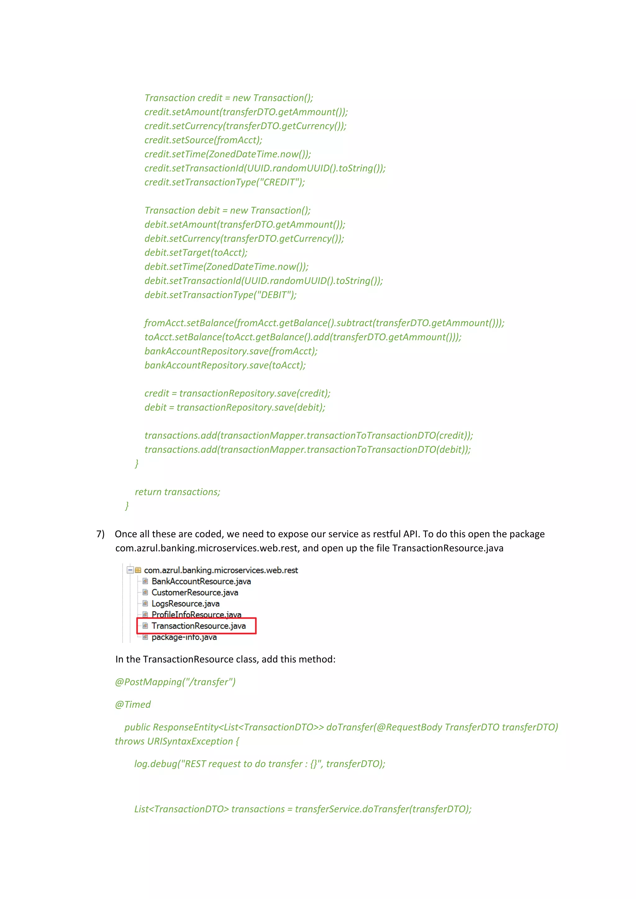 Transaction credit = new Transaction();
credit.setAmount(transferDTO.getAmmount());
credit.setCurrency(transferDTO.getCurrency());
credit.setSource(fromAcct);
credit.setTime(ZonedDateTime.now());
credit.setTransactionId(UUID.randomUUID().toString());
credit.setTransactionType("CREDIT");
Transaction debit = new Transaction();
debit.setAmount(transferDTO.getAmmount());
debit.setCurrency(transferDTO.getCurrency());
debit.setTarget(toAcct);
debit.setTime(ZonedDateTime.now());
debit.setTransactionId(UUID.randomUUID().toString());
debit.setTransactionType("DEBIT");
fromAcct.setBalance(fromAcct.getBalance().subtract(transferDTO.getAmmount()));
toAcct.setBalance(toAcct.getBalance().add(transferDTO.getAmmount()));
bankAccountRepository.save(fromAcct);
bankAccountRepository.save(toAcct);
credit = transactionRepository.save(credit);
debit = transactionRepository.save(debit);
transactions.add(transactionMapper.transactionToTransactionDTO(credit));
transactions.add(transactionMapper.transactionToTransactionDTO(debit));
}
return transactions;
}
7) Once all these are coded, we need to expose our service as restful API. To do this open the package
com.azrul.banking.microservices.web.rest, and open up the file TransactionResource.java
In the TransactionResource class, add this method:
@PostMapping("/transfer")
@Timed
public ResponseEntity<List<TransactionDTO>> doTransfer(@RequestBody TransferDTO transferDTO)
throws URISyntaxException {
log.debug("REST request to do transfer : {}", transferDTO);
List<TransactionDTO> transactions = transferService.doTransfer(transferDTO);
 