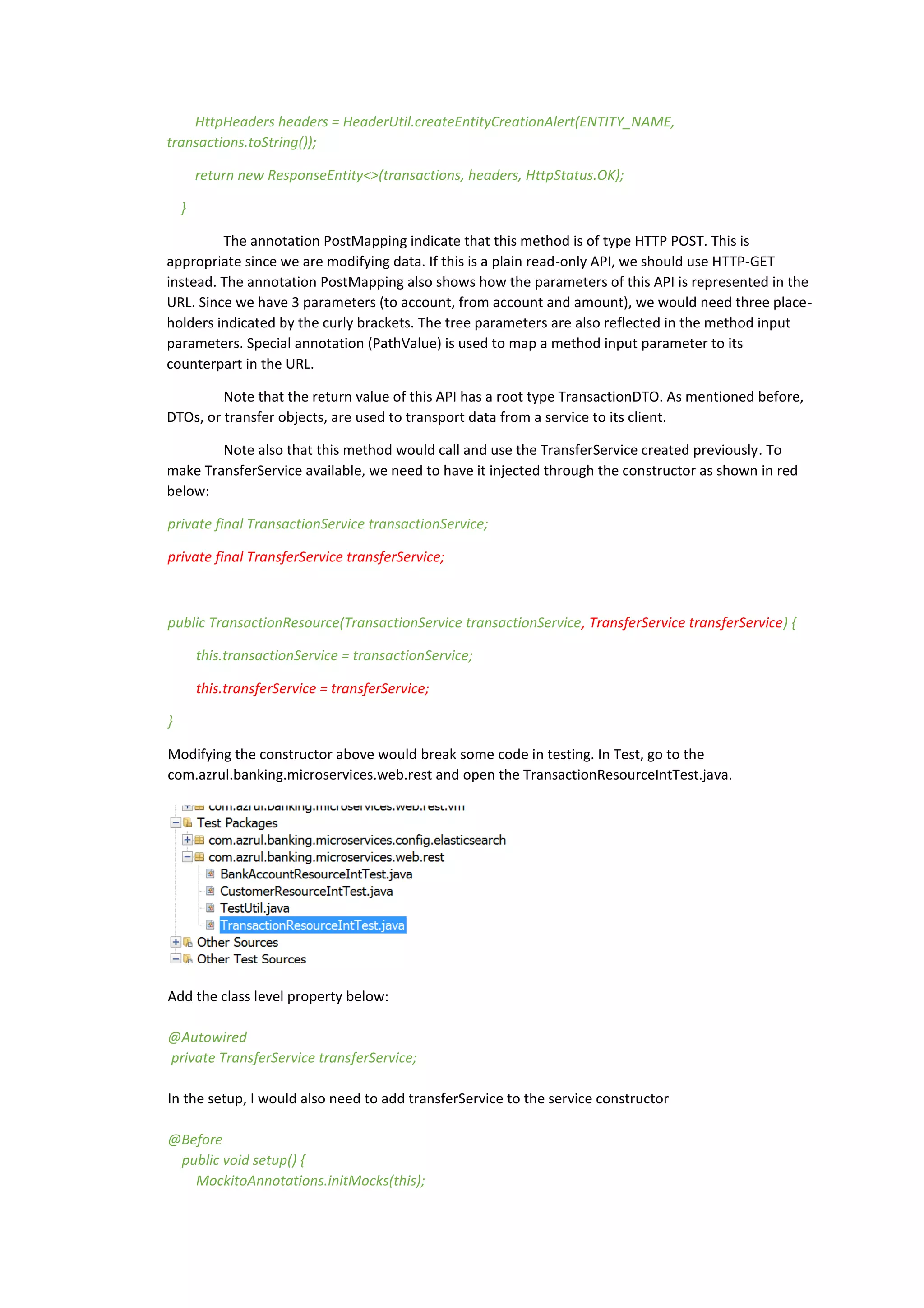 HttpHeaders headers = HeaderUtil.createEntityCreationAlert(ENTITY_NAME,
transactions.toString());
return new ResponseEntity<>(transactions, headers, HttpStatus.OK);
}
The annotation PostMapping indicate that this method is of type HTTP POST. This is
appropriate since we are modifying data. If this is a plain read-only API, we should use HTTP-GET
instead. The annotation PostMapping also shows how the parameters of this API is represented in the
URL. Since we have 3 parameters (to account, from account and amount), we would need three place-
holders indicated by the curly brackets. The tree parameters are also reflected in the method input
parameters. Special annotation (PathValue) is used to map a method input parameter to its
counterpart in the URL.
Note that the return value of this API has a root type TransactionDTO. As mentioned before,
DTOs, or transfer objects, are used to transport data from a service to its client.
Note also that this method would call and use the TransferService created previously. To
make TransferService available, we need to have it injected through the constructor as shown in red
below:
private final TransactionService transactionService;
private final TransferService transferService;
public TransactionResource(TransactionService transactionService, TransferService transferService) {
this.transactionService = transactionService;
this.transferService = transferService;
}
Modifying the constructor above would break some code in testing. In Test, go to the
com.azrul.banking.microservices.web.rest and open the TransactionResourceIntTest.java.
Add the class level property below:
@Autowired
private TransferService transferService;
In the setup, I would also need to add transferService to the service constructor
@Before
public void setup() {
MockitoAnnotations.initMocks(this);
 