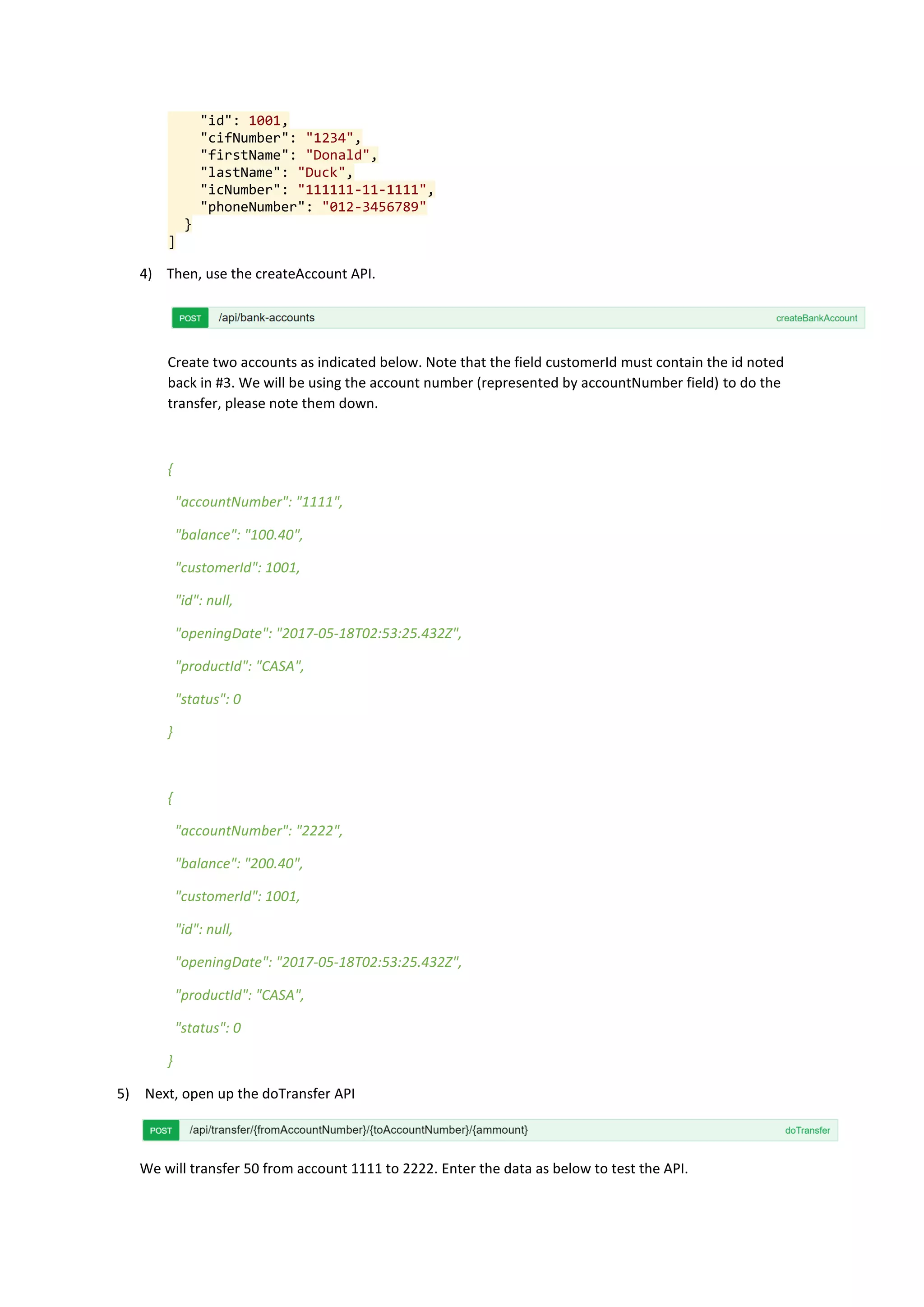 "id": 1001,
"cifNumber": "1234",
"firstName": "Donald",
"lastName": "Duck",
"icNumber": "111111-11-1111",
"phoneNumber": "012-3456789"
}
]
4) Then, use the createAccount API.
Create two accounts as indicated below. Note that the field customerId must contain the id noted
back in #3. We will be using the account number (represented by accountNumber field) to do the
transfer, please note them down.
{
"accountNumber": "1111",
"balance": "100.40",
"customerId": 1001,
"id": null,
"openingDate": "2017-05-18T02:53:25.432Z",
"productId": "CASA",
"status": 0
}
{
"accountNumber": "2222",
"balance": "200.40",
"customerId": 1001,
"id": null,
"openingDate": "2017-05-18T02:53:25.432Z",
"productId": "CASA",
"status": 0
}
5) Next, open up the doTransfer API
We will transfer 50 from account 1111 to 2222. Enter the data as below to test the API.
 