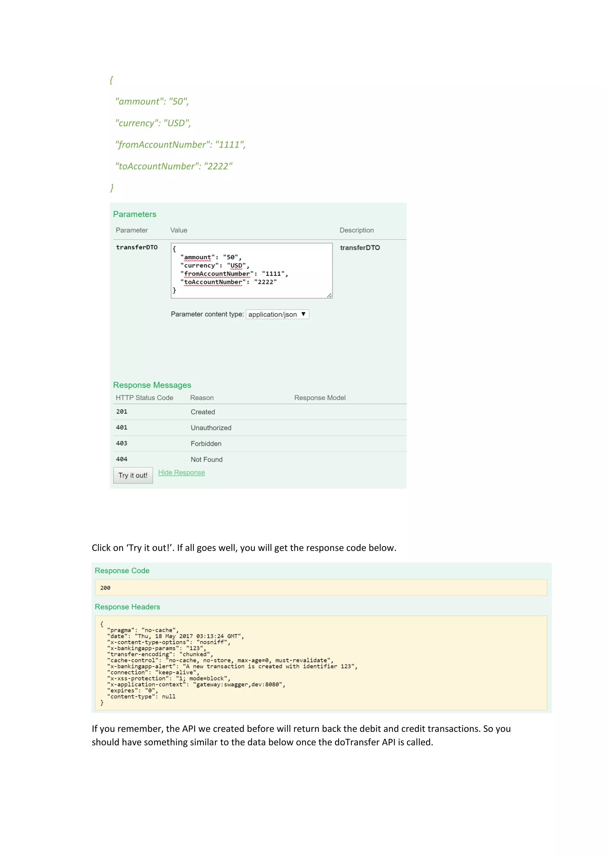 {
"ammount": "50",
"currency": "USD",
"fromAccountNumber": "1111",
"toAccountNumber": "2222"
}
Click on ‘Try it out!’. If all goes well, you will get the response code below.
If you remember, the API we created before will return back the debit and credit transactions. So you
should have something similar to the data below once the doTransfer API is called.
 
