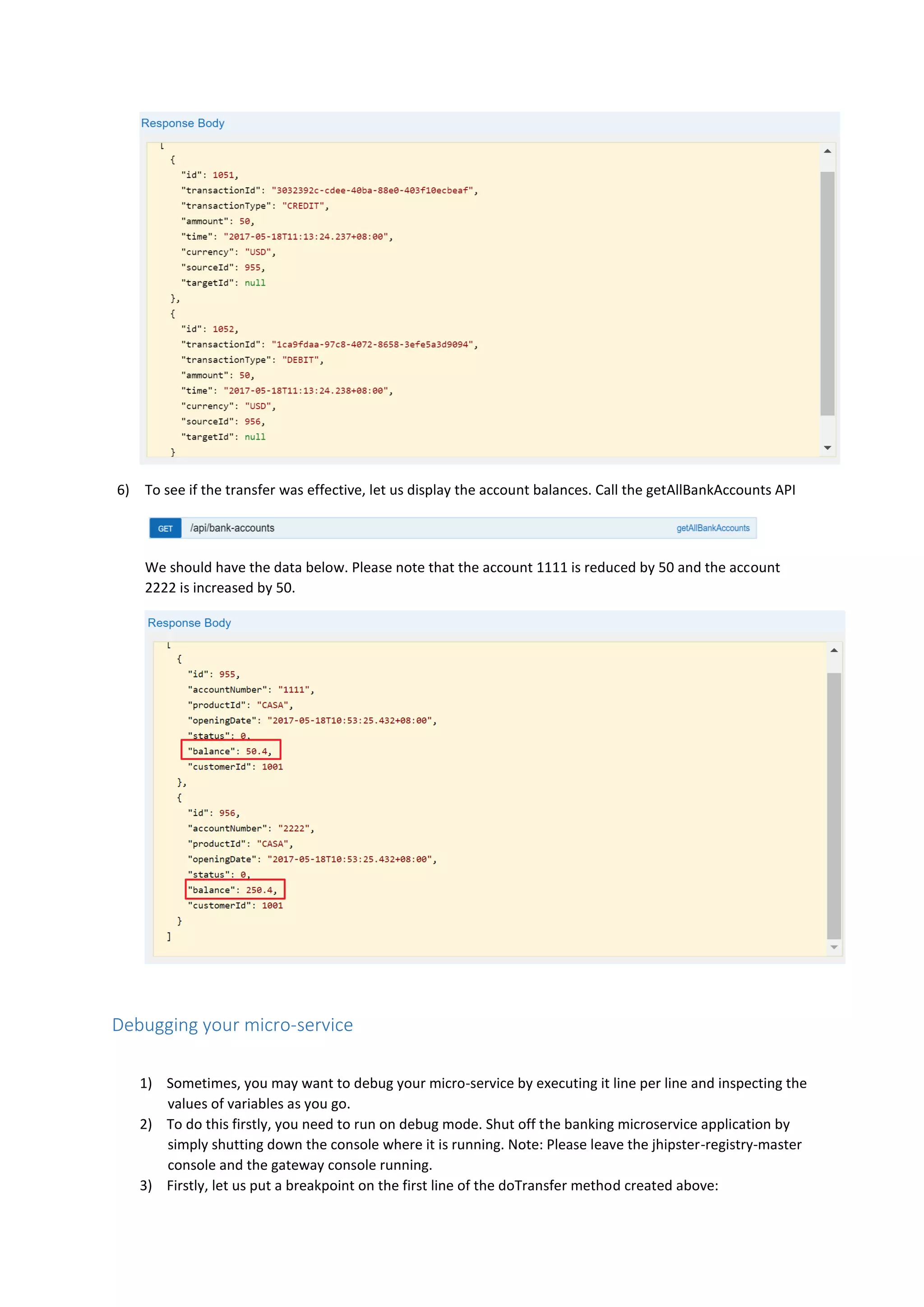 6) To see if the transfer was effective, let us display the account balances. Call the getAllBankAccounts API
We should have the data below. Please note that the account 1111 is reduced by 50 and the account
2222 is increased by 50.
Debugging your micro-service
1) Sometimes, you may want to debug your micro-service by executing it line per line and inspecting the
values of variables as you go.
2) To do this firstly, you need to run on debug mode. Shut off the banking microservice application by
simply shutting down the console where it is running. Note: Please leave the jhipster-registry-master
console and the gateway console running.
3) Firstly, let us put a breakpoint on the first line of the doTransfer method created above:
 