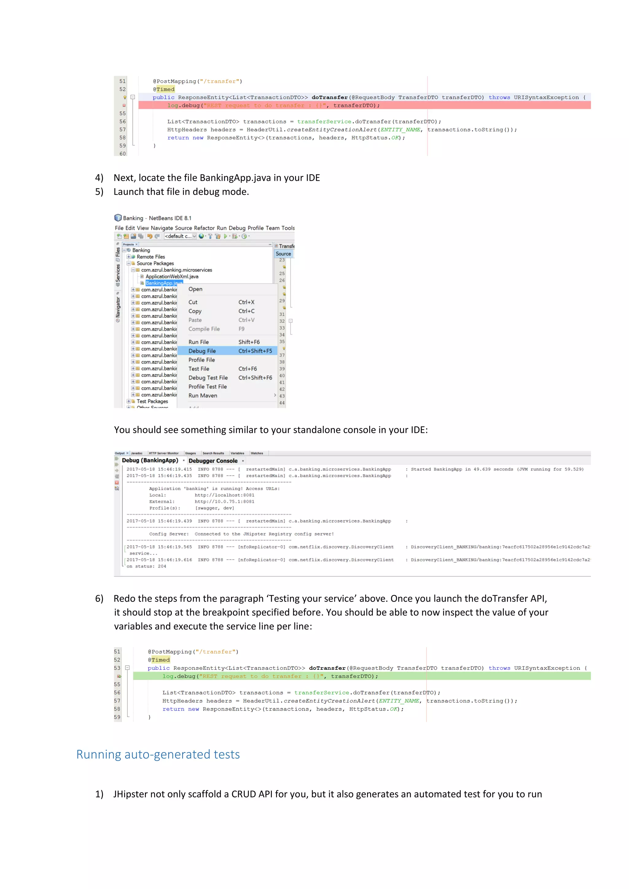 4) Next, locate the file BankingApp.java in your IDE
5) Launch that file in debug mode.
You should see something similar to your standalone console in your IDE:
6) Redo the steps from the paragraph ‘Testing your service’ above. Once you launch the doTransfer API,
it should stop at the breakpoint specified before. You should be able to now inspect the value of your
variables and execute the service line per line:
Running auto-generated tests
1) JHipster not only scaffold a CRUD API for you, but it also generates an automated test for you to run
 