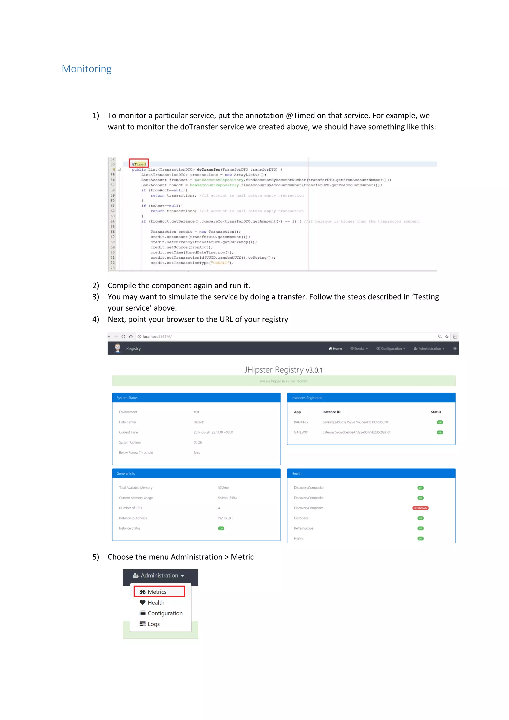 Monitoring
1) To monitor a particular service, put the annotation @Timed on that service. For example, we
want to monitor the doTransfer service we created above, we should have something like this:
2) Compile the component again and run it.
3) You may want to simulate the service by doing a transfer. Follow the steps described in ‘Testing
your service’ above.
4) Next, point your browser to the URL of your registry
5) Choose the menu Administration > Metric
 