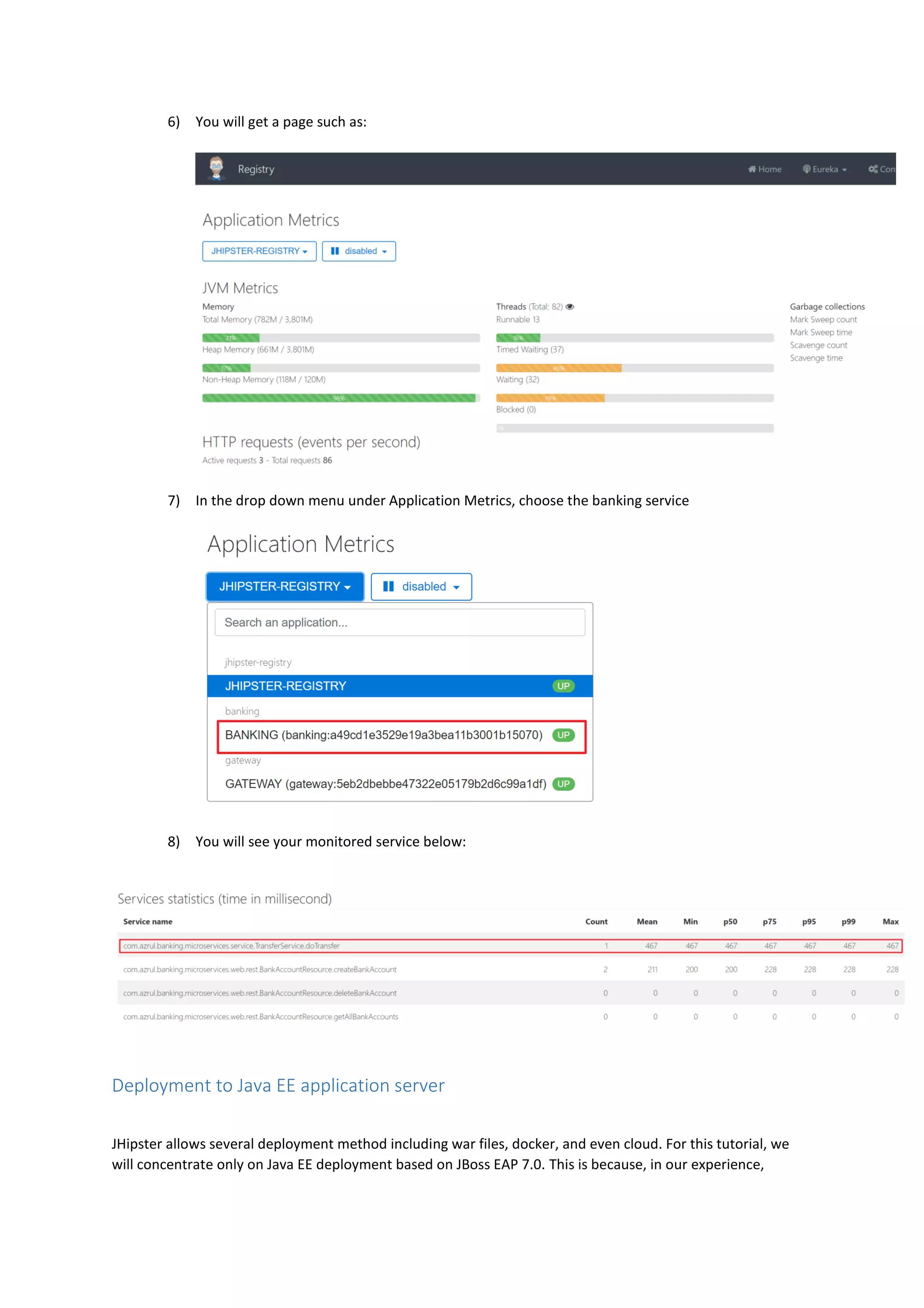 6) You will get a page such as:
7) In the drop down menu under Application Metrics, choose the banking service
8) You will see your monitored service below:
Deployment to Java EE application server
JHipster allows several deployment method including war files, docker, and even cloud. For this tutorial, we
will concentrate only on Java EE deployment based on JBoss EAP 7.0. This is because, in our experience,
 