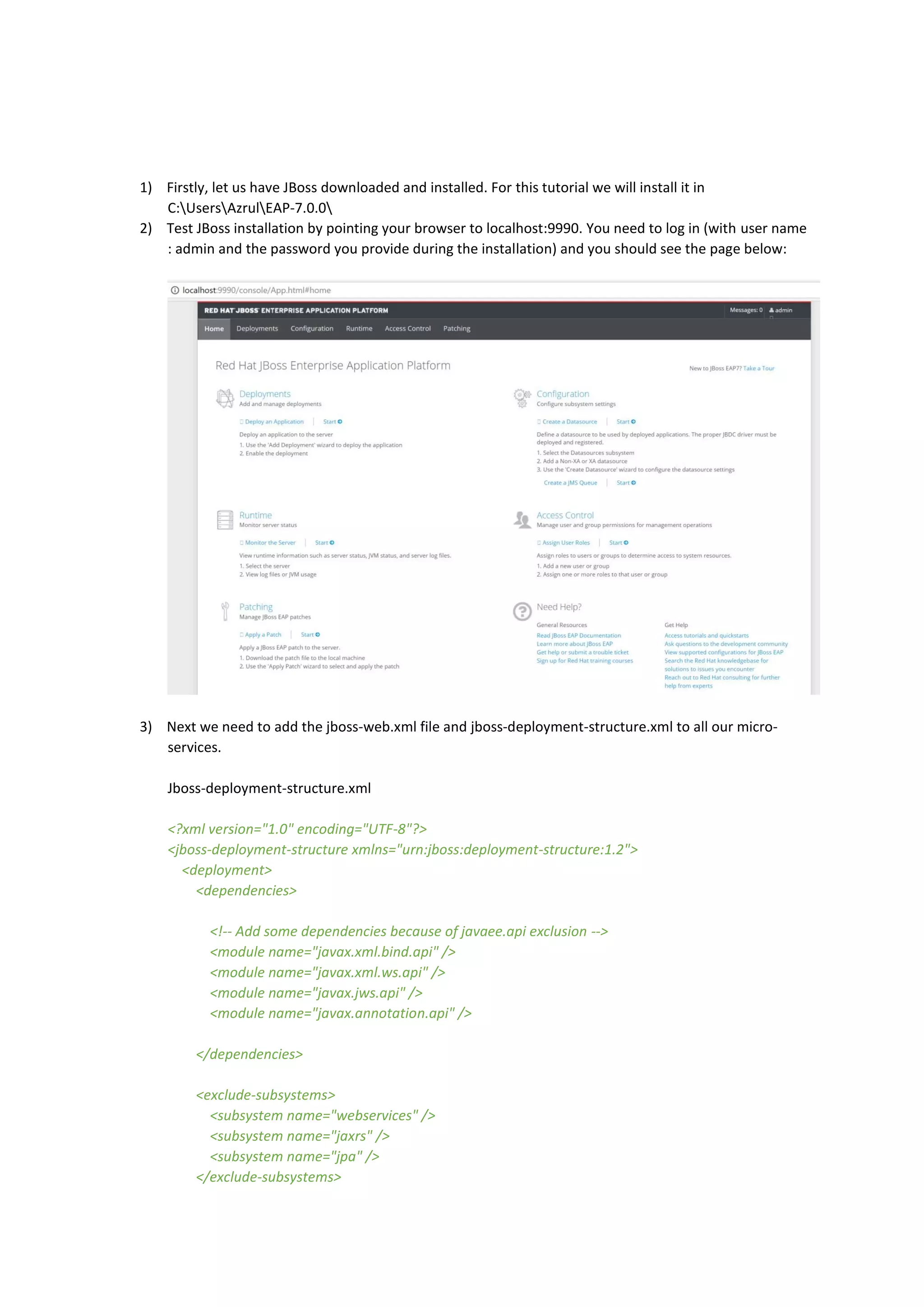 1) Firstly, let us have JBoss downloaded and installed. For this tutorial we will install it in
C:UsersAzrulEAP-7.0.0
2) Test JBoss installation by pointing your browser to localhost:9990. You need to log in (with user name
: admin and the password you provide during the installation) and you should see the page below:
3) Next we need to add the jboss-web.xml file and jboss-deployment-structure.xml to all our micro-
services.
Jboss-deployment-structure.xml
<?xml version="1.0" encoding="UTF-8"?>
<jboss-deployment-structure xmlns="urn:jboss:deployment-structure:1.2">
<deployment>
<dependencies>
<!-- Add some dependencies because of javaee.api exclusion -->
<module name="javax.xml.bind.api" />
<module name="javax.xml.ws.api" />
<module name="javax.jws.api" />
<module name="javax.annotation.api" />
</dependencies>
<exclude-subsystems>
<subsystem name="webservices" />
<subsystem name="jaxrs" />
<subsystem name="jpa" />
</exclude-subsystems>
 