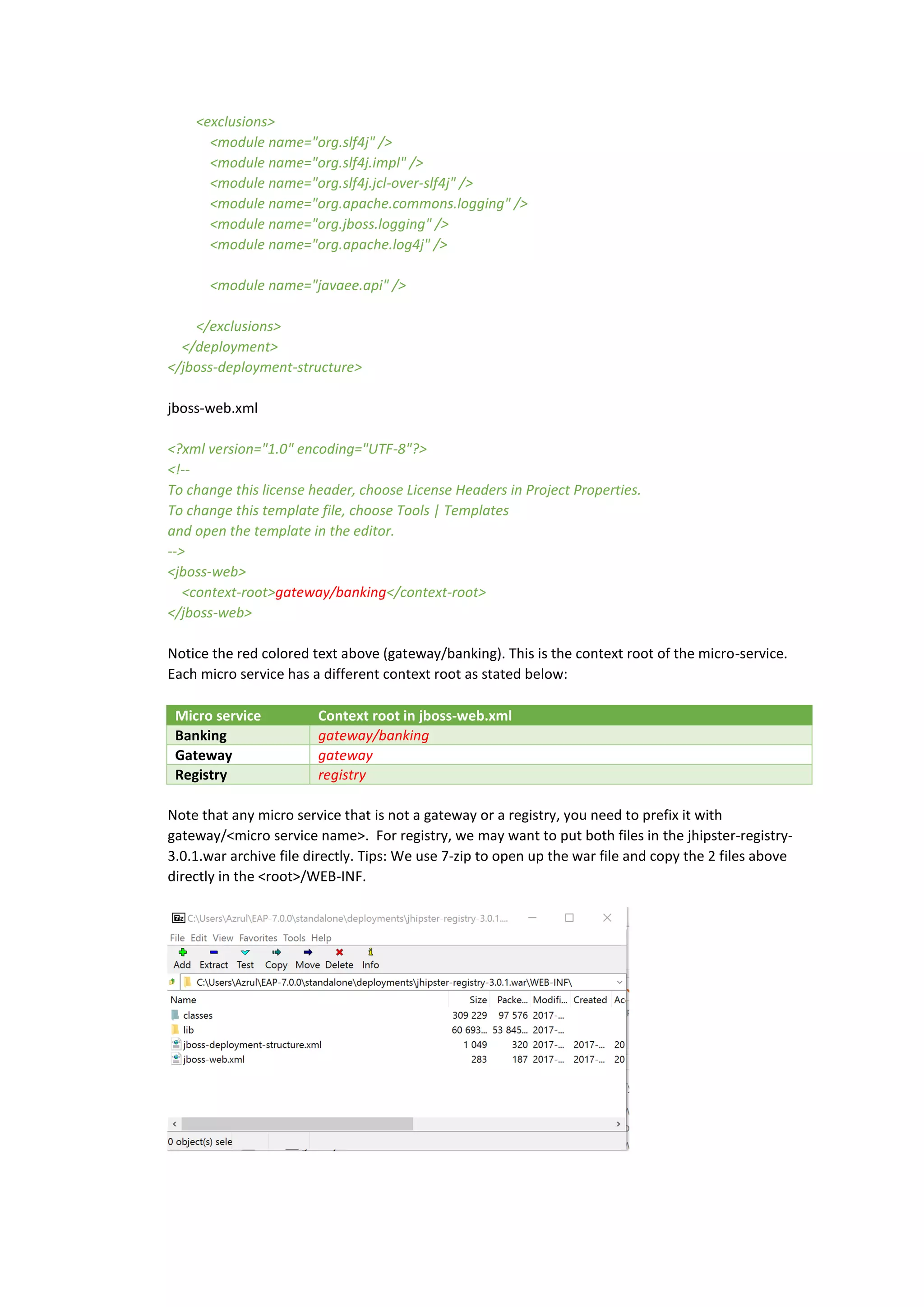 <exclusions>
<module name="org.slf4j" />
<module name="org.slf4j.impl" />
<module name="org.slf4j.jcl-over-slf4j" />
<module name="org.apache.commons.logging" />
<module name="org.jboss.logging" />
<module name="org.apache.log4j" />
<module name="javaee.api" />
</exclusions>
</deployment>
</jboss-deployment-structure>
jboss-web.xml
<?xml version="1.0" encoding="UTF-8"?>
<!--
To change this license header, choose License Headers in Project Properties.
To change this template file, choose Tools | Templates
and open the template in the editor.
-->
<jboss-web>
<context-root>gateway/banking</context-root>
</jboss-web>
Notice the red colored text above (gateway/banking). This is the context root of the micro-service.
Each micro service has a different context root as stated below:
Micro service Context root in jboss-web.xml
Banking gateway/banking
Gateway gateway
Registry registry
Note that any micro service that is not a gateway or a registry, you need to prefix it with
gateway/<micro service name>. For registry, we may want to put both files in the jhipster-registry-
3.0.1.war archive file directly. Tips: We use 7-zip to open up the war file and copy the 2 files above
directly in the <root>/WEB-INF.
 